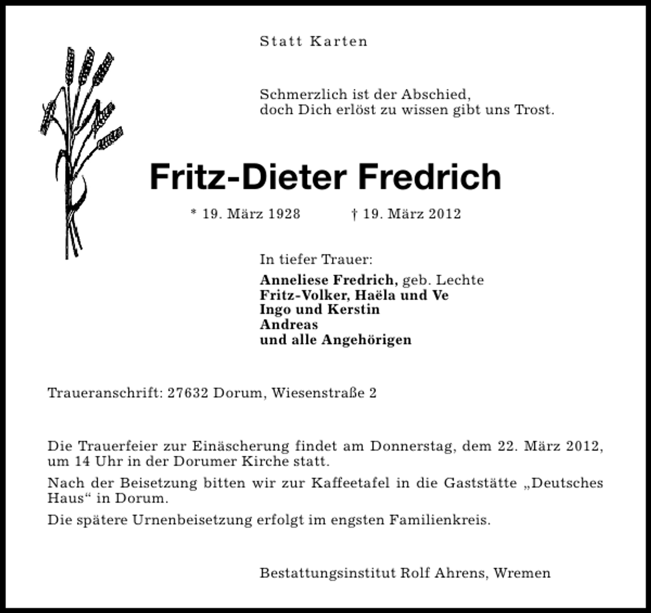 <p>S t a t t K a rt e n<br />Schmerzlich ist der Abschied,<br />doch Dich erlöst zu wissen gibt uns Trost.</p><p>Fritz-Dieter Fredrich<br />* 19. März 1928</p><p>† 19. März 2012</p><p>In tiefer Trauer:<br />Anneliese Fredrich, geb. Lechte<br />Fritz-Volker, Haëla und Ve<br />Ingo und Kerstin<br />Andreas<br />und alle Angehörigen<br />Traueranschrift: 27632 Dorum, Wiesenstraße 2<br />Die Trauerfeier zur Einäscherung findet am Donnerstag, dem 22. März 2012,<br />um 14 Uhr in der Dorumer Kirche statt.<br />Nach der Beisetzung bitten wir zur Kaffeetafel in die Gaststätte „Deutsches<br />Haus“ in Dorum.<br />Die spätere Urnenbeisetzung erfolgt im engsten Familienkreis.<br />Bestattungsinstitut Rolf Ahrens, Wremen</p>