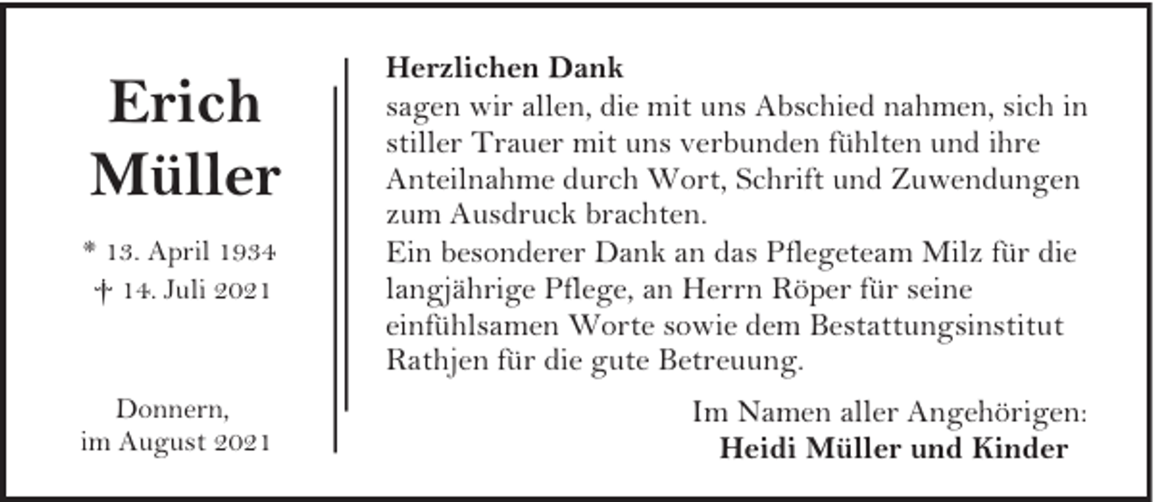 <p>Erich<br />Müller<br />* 13. April 1934<br />† 14. Juli 2021</p><p>Donnern,<br />im August 2021</p><p>Herzlichen Dank<br />sagen wir allen, die mit uns Abschied nahmen, sich in<br />stiller Trauer mit uns verbunden fühlten und ihre<br />Anteilnahme durch Wort, Schrift und Zuwendungen<br />zum Ausdruck brachten.<br />Ein besonderer Dank an das Pflegeteam Milz für die<br />langjährige Pflege, an Herrn Röper für seine<br />einfühlsamen Worte sowie dem Bestattungsinstitut<br />Rathjen für die gute Betreuung.<br />Im Namen aller Angehörigen:<br />Heidi Müller und Kinder</p>