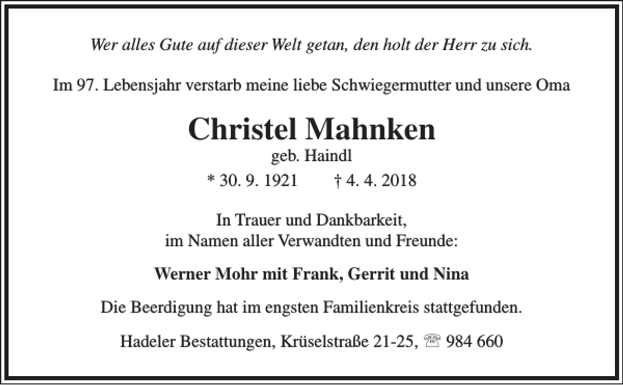 <p>Wer alles Gute auf dieser Welt getan, den holt der Herr zu sich.<br />Im 97. Lebensjahr verstarb meine liebe Schwiegermutter und unsere Oma</p><p>Christel Mahnken<br />geb. Haindl<br />* 30. 9. 1921<br />† 4. 4. 2018</p><p>In Trauer und Dankbarkeit,<br />im Namen aller Verwandten und Freunde:<br />Werner Mohr mit Frank, Gerrit und Nina<br />Die Beerdigung hat im engsten Familienkreis stattgefunden.<br />Hadeler Bestattungen, Krüselstraße 21-25,  984 660</p>