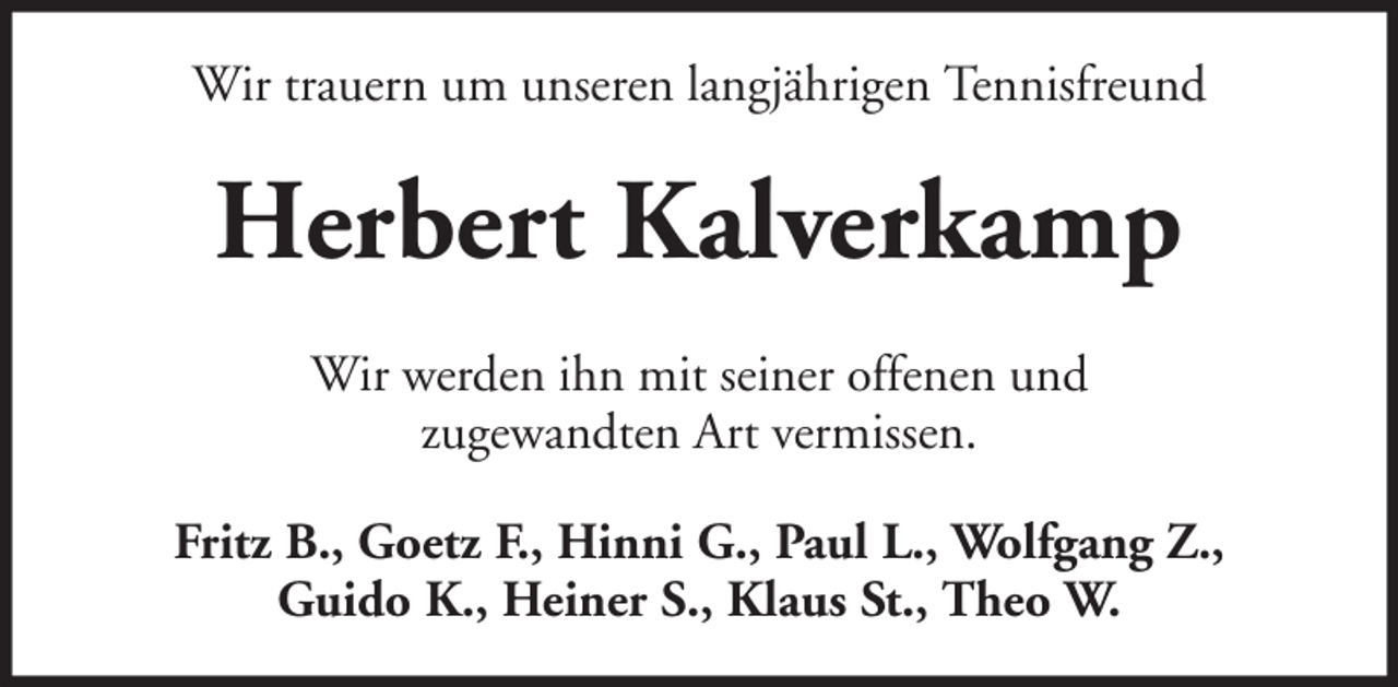 <p>Wir trauern um unseren langjährigen Tennisfreund</p><p>Herbert Kalverkamp<br />Wir werden ihn mit seiner offenen und<br />zugewandten Art vermissen.<br />Fritz B., Goetz F., Hinni G., Paul L., Wolfgang Z.,<br />Guido K., Heiner S., Klaus St., Theo W.</p>