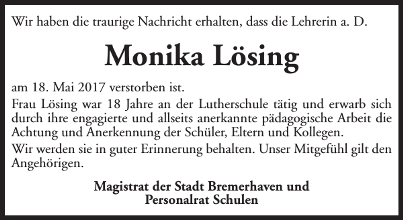 <p>Wir haben die traurige Nachricht erhalten, dass die Lehrerin a. D.</p><p>Monika Lösing<br />am 18. Mai 2017 verstorben ist.<br />Frau Lösing war 18 Jahre an der Lutherschule tätig und erwarb sich<br />durch ihre engagierte und allseits anerkannte pädagogische Arbeit die<br />Achtung und Anerkennung der Schüler, Eltern und Kollegen.<br />Wir werden sie in guter Erinnerung behalten. Unser Mitgefühl gilt den<br />Angehörigen.<br />Magistrat der Stadt Bremerhaven und<br />Personalrat Schulen</p>