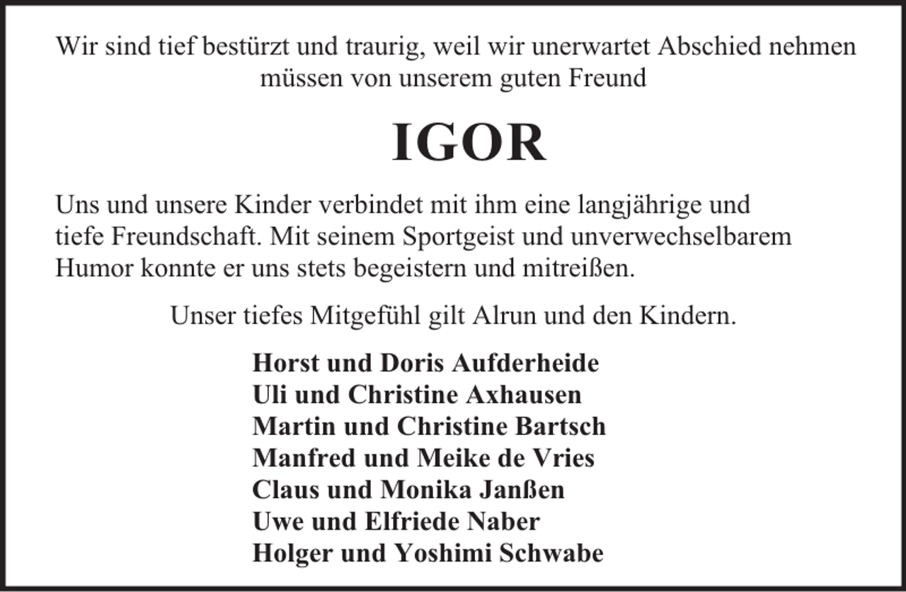 <p>Wir sind tief bestürzt und traurig, weil wir unerwartet Abschied nehmen<br />müssen von unserem guten Freund</p><p>IGOR<br />Uns und unsere Kinder verbindet mit ihm eine langjährige und<br />tiefe Freundschaft. Mit seinem Sportgeist und unverwechselbarem<br />Humor konnte er uns stets begeistern und mitreißen.<br />Unser tiefes Mitgefühl gilt Alrun und den Kindern.<br />Horst und Doris Aufderheide<br />Uli und Christine Axhausen<br />Martin und Christine Bartsch<br />Manfred und Meike de Vries<br />Claus und Monika Janßen<br />Uwe und Elfriede Naber<br />Holger und Yoshimi Schwabe</p>