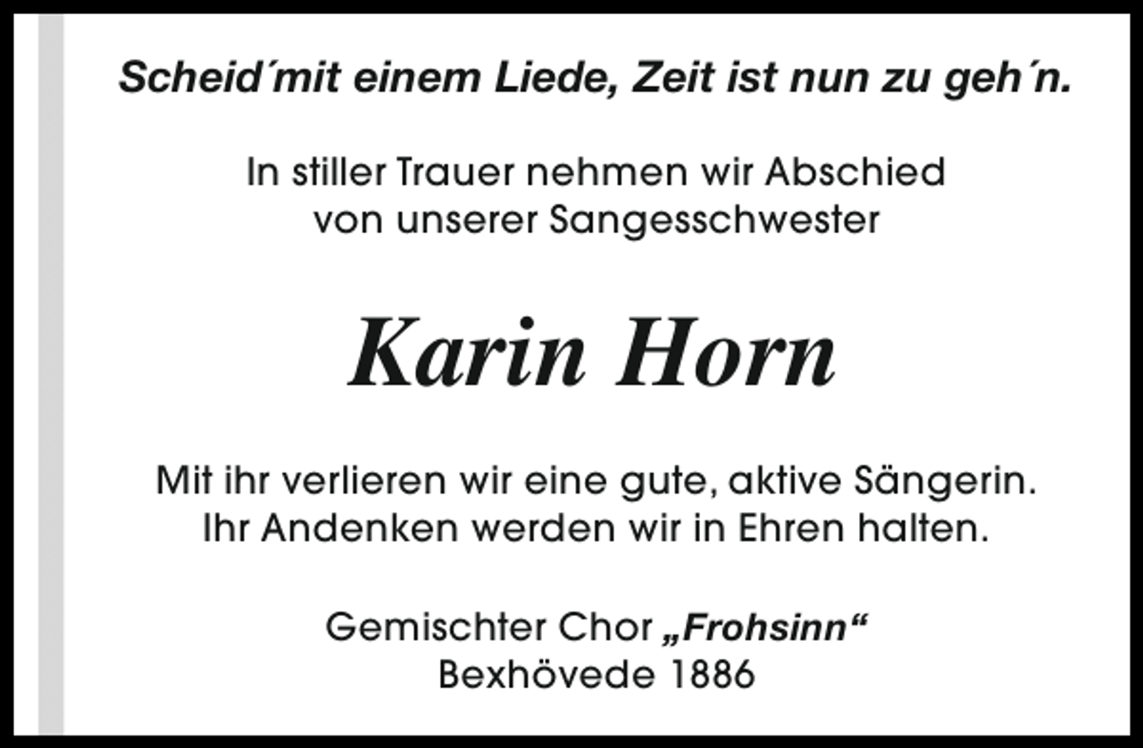 <p>Scheid´mit einem Liede, Zeit ist nun zu geh´n.<br />In stiller Trauer nehmen wir Abschied<br />von unserer Sangesschwester</p><p>Karin Horn<br />Mit ihr verlieren wir eine gute, aktive Sängerin.<br />Ihr Andenken werden wir in Ehren halten.<br />Gemischter Chor „Frohsinn“<br />Bexhövede 1886</p>