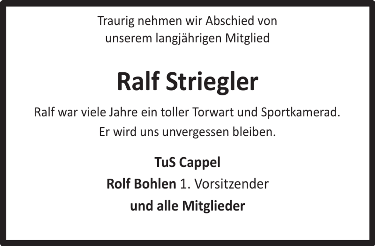<p>Traurig nehmen wir Abschied von<br />unserem langjährigen Mitglied</p><p>Ralf Striegler<br />Ralf war viele Jahre ein toller Torwart und Sportkamerad.<br />Er wird uns unvergessen bleiben.</p><p>TuS Cappel<br />Rolf Bohlen 1. Vorsitzender<br />und alle Mitglieder</p>
