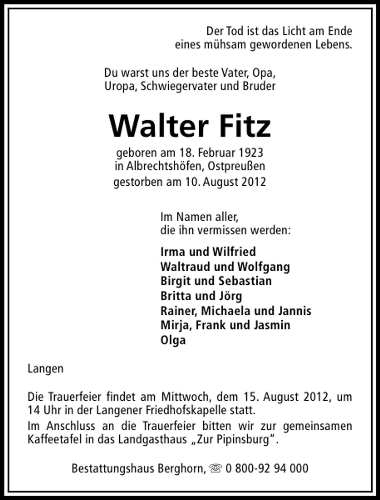 <p>Der Tod ist das Licht am Ende<br />eines mühsam gewordenen Lebens.<br />Du warst uns der beste Vater, Opa,<br />Uropa, Schwiegervater und Bruder</p><p>Walter Fitz<br />geboren am 18. Februar 1923<br />in Albrechtshöfen, Ostpreußen<br />gestorben am 10. August 2012</p><p>Im Namen aller,<br />die ihn vermissen werden:<br />Irma und Wilfried<br />Waltraud und Wolfgang<br />Birgit und Sebastian<br />Britta und Jörg<br />Rainer, Michaela und Jannis<br />Mirja, Frank und Jasmin<br />Olga<br />Langen<br />Die Trauerfeier findet am Mittwoch, dem 15. August 2012, um<br />14 Uhr in der Langener Friedhofskapelle statt.<br />Im Anschluss an die Trauerfeier bitten wir zur gemeinsamen<br />Kaffeetafel in das Landgasthaus „Zur Pipinsburg“.<br />Bestattungshaus Berghorn, s 0 800-92 94 000</p>