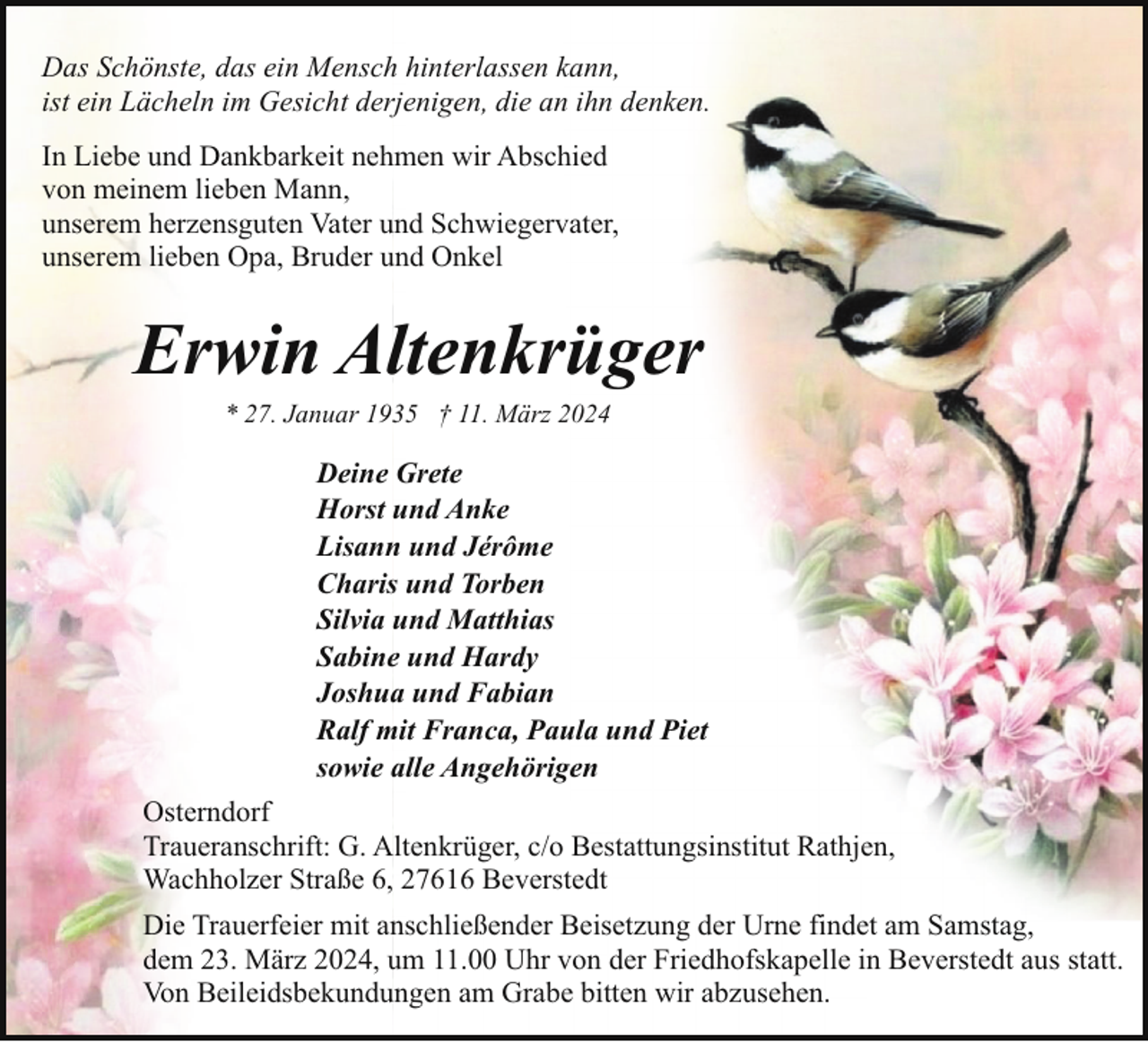 <p>Das Schönste, das ein Mensch hinterlassen kann,<br />ist ein Lächeln im Gesicht derjenigen, die an ihn denken.<br />In Liebe und Dankbarkeit nehmen wir Abschied<br />von meinem lieben Mann,<br />unserem herzensguten Vater und Schwiegervater,<br />unserem lieben Opa, Bruder und Onkel</p><p>Erwin Altenkrüger<br />* 27. Januar 1935 † 11. März 2024</p><p>Deine Grete<br />Horst und Anke<br />Lisann und Jérôme<br />Charis und Torben<br />Silvia und Matthias<br />Sabine und Hardy<br />Joshua und Fabian<br />Ralf mit Franca, Paula und Piet<br />sowie alle Angehörigen<br />Osterndorf<br />Traueranschrift: G. Altenkrüger, c/o Bestattungsinstitut Rathjen,<br />Wachholzer Straße 6, 27616 Beverstedt<br />Die Trauerfeier mit anschließender Beisetzung der Urne findet am Samstag,<br />dem 23. März 2024, um 11.00 Uhr von der Friedhofskapelle in Beverstedt aus statt.<br />Von Beileidsbekundungen am Grabe bitten wir abzusehen.</p>