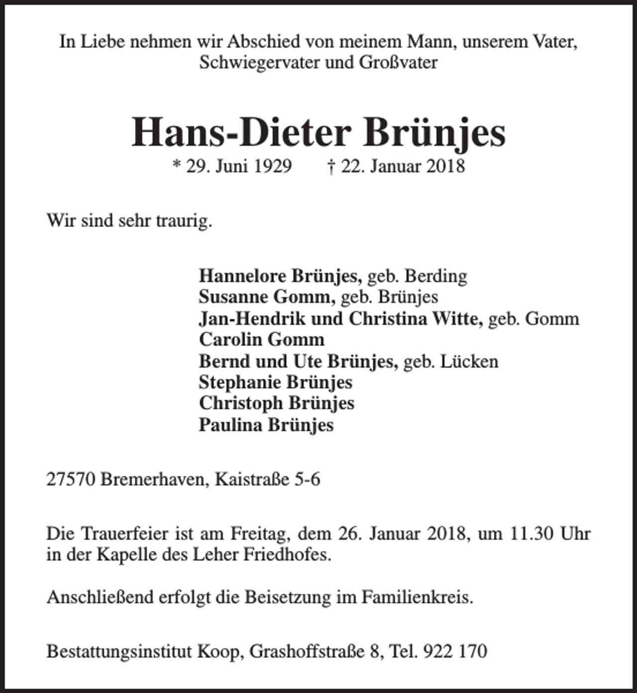 <p>In Liebe nehmen wir Abschied von meinem Mann, unserem Vater,<br />Schwiegervater und Großvater</p><p>Hans-Dieter Brünjes<br />* 29. Juni 1929</p><p>† 22. Januar 2018</p><p>Wir sind sehr traurig.<br />Hannelore Brünjes, geb. Berding<br />Susanne Gomm, geb. Brünjes<br />Jan-Hendrik und Christina Witte, geb. Gomm<br />Carolin Gomm<br />Bernd und Ute Brünjes, geb. Lücken<br />Stephanie Brünjes<br />Christoph Brünjes<br />Paulina Brünjes<br />27570 Bremerhaven, Kaistraße 5-6<br />Die Trauerfeier ist am Freitag, dem 26. Januar 2018, um 11.30 Uhr<br />in der Kapelle des Leher Friedhofes.<br />Anschließend erfolgt die Beisetzung im Familienkreis.<br />Bestattungsinstitut Koop, Grashoffstraße 8, Tel. 922 170</p>
