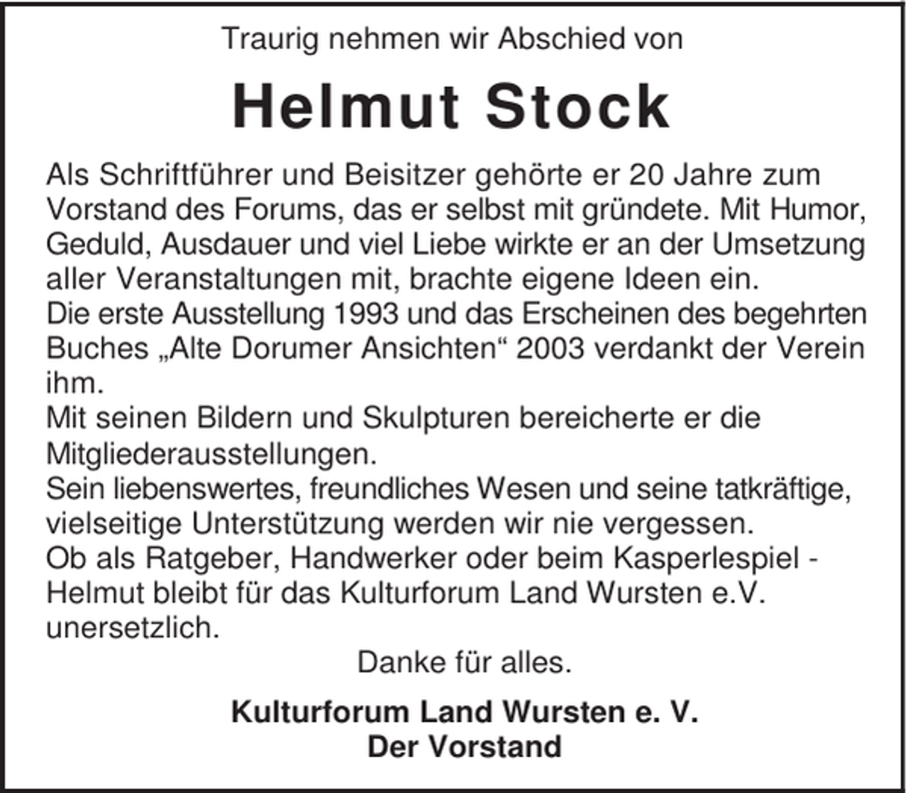<p>Traurig nehmen wir Abschied von</p><p>Helmut Stock<br />Als Schriftführer und Beisitzer gehörte er 20 Jahre zum<br />Vorstand des Forums, das er selbst mit gründete. Mit Humor,<br />Geduld, Ausdauer und viel Liebe wirkte er an der Umsetzung<br />aller Veranstaltungen mit, brachte eigene Ideen ein.<br />Die erste Ausstellung 1993 und das Erscheinen des begehrten<br />Buches „Alte Dorumer Ansichten“ 2003 verdankt der Verein<br />ihm.<br />Mit seinen Bildern und Skulpturen bereicherte er die<br />Mitgliederausstellungen.<br />Sein liebenswertes, freundliches Wesen und seine tatkräftige,<br />vielseitige Unterstützung werden wir nie vergessen.<br />Ob als Ratgeber, Handwerker oder beim Kasperlespiel Helmut bleibt für das Kulturforum Land Wursten e.V.<br />unersetzlich.<br />Danke für alles.<br />Kulturforum Land Wursten e. V.<br />Der Vorstand</p>