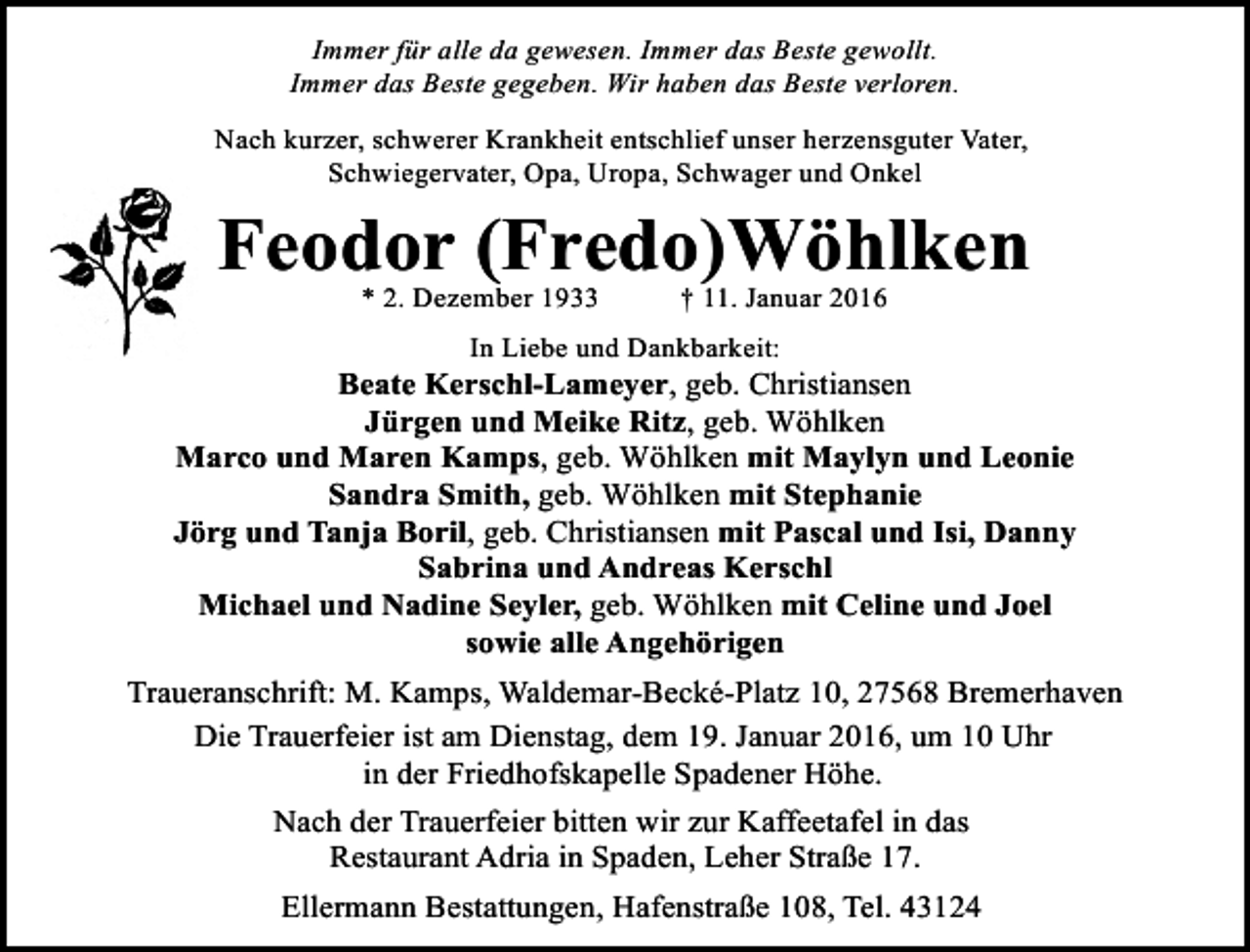 <p>Immer für alle da gewesen. Immer das Beste gewollt.<br />Immer das Beste gegeben. Wir haben das Beste verloren.<br />Nach kurzer, schwerer Krankheit entschlief unser herzensguter Vater,<br />Schwiegervater, Opa, Uropa, Schwager und Onkel</p>
<p>Feodor (Fredo)Wöhlken<br />* 2. Dezember 1933</p>
<p>† 11. Januar 2016</p>
<p>In Liebe und Dankbarkeit:</p>
<p>Beate Kerschl-Lameyer, geb. Christiansen<br />Jürgen und Meike Ritz, geb. Wöhlken<br />Marco und Maren Kamps, geb. Wöhlken mit Maylyn und Leonie<br />Sandra Smith, geb. Wöhlken mit Stephanie<br />Jörg und Tanja Boril, geb. Christiansen mit Pascal und Isi, Danny<br />Sabrina und Andreas Kerschl<br />Michael und Nadine Seyler, geb. Wöhlken mit Celine und Joel<br />sowie alle Angehörigen<br />Traueranschrift: M. Kamps, Waldemar-Becké-Platz 10, 27568 Bremerhaven<br />Die Trauerfeier ist am Dienstag, dem 19. Januar 2016, um 10 Uhr<br />in der Friedhofskapelle Spadener Höhe.<br />Nach der Trauerfeier bitten wir zur Kaffeetafel in das<br />Restaurant Adria in Spaden, Leher Straße 17.<br />Ellermann Bestattungen, Hafenstraße 108, Tel. 43124</p>
