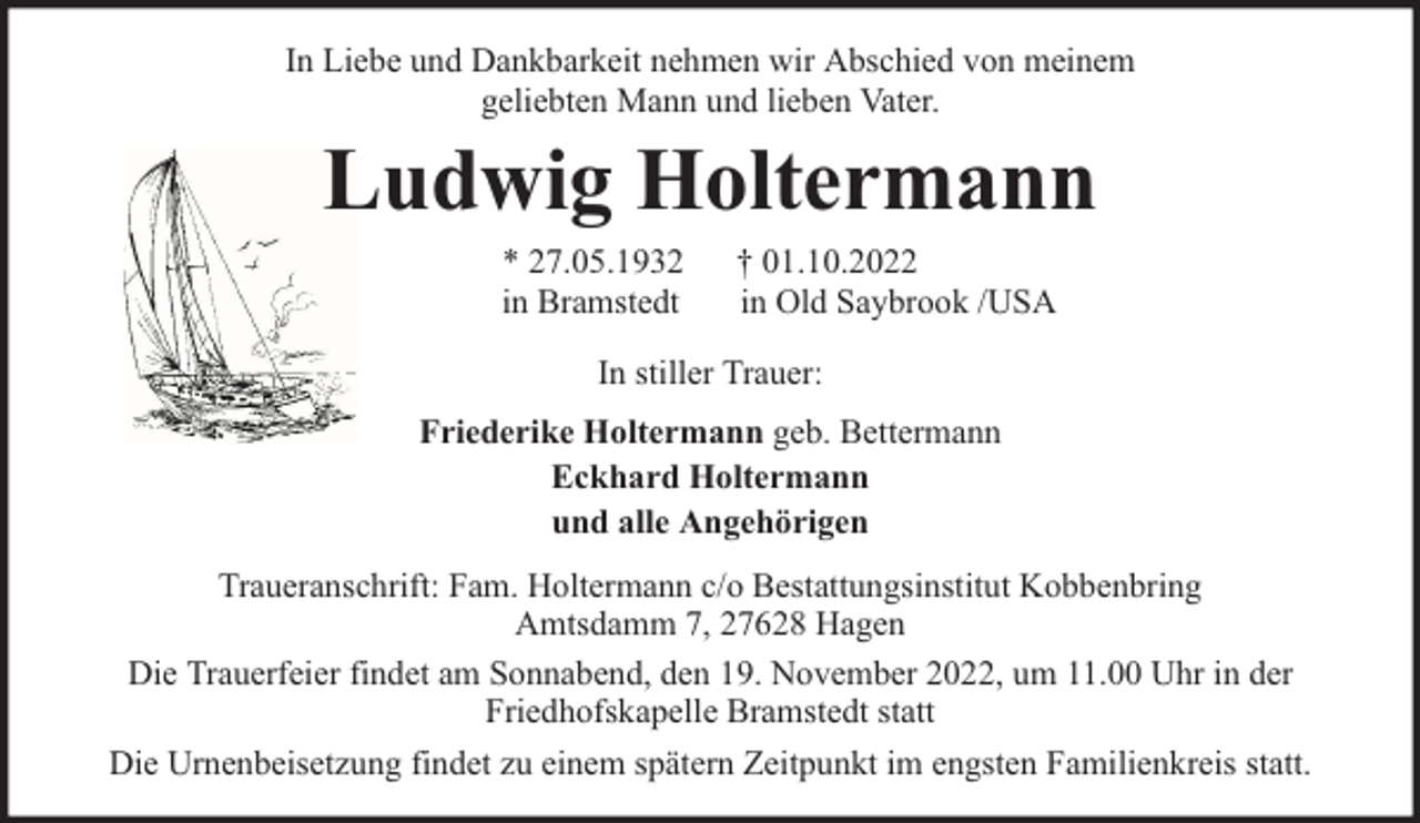 <p>In Liebe und Dankbarkeit nehmen wir Abschied von meinem<br />geliebten Mann und lieben Vater.</p><p>Ludwig Holtermann<br />* 27.05.1932<br />in Bramstedt</p><p>† 01.10.2022<br />in Old Saybrook /USA</p><p>In stiller Trauer:<br />Friederike Holtermann geb. Bettermann<br />Eckhard Holtermann<br />und alle Angehörigen<br />Traueranschrift: Fam. Holtermann c/o Bestattungsinstitut Kobbenbring<br />Amtsdamm 7, 27628 Hagen<br />Die Trauerfeier findet am Sonnabend, den 19. November 2022, um 11.00 Uhr in der<br />Friedhofskapelle Bramstedt statt<br />Die Urnenbeisetzung findet zu einem spätern Zeitpunkt im engsten Familienkreis statt.</p>