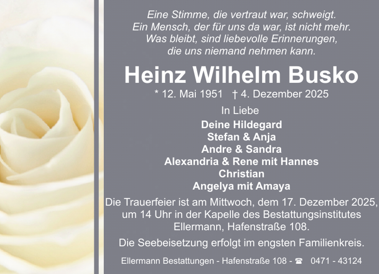 <p>Eine Stimme, die vertraut war, schweigt.<br />Ein Mensch, der für uns da war, ist nicht mehr.<br />Was bleibt, sind liebevolle Erinnerungen,<br />die uns niemand nehmen kann.</p><p>Heinz Wilhelm Busko<br />* 12. Mai 1951 † 4. Dezember 2025<br />In Liebe<br />Deine Hildegard<br />Stefan &amp; Anja<br />Andre &amp; Sandra<br />Alexandria &amp; Rene mit Hannes<br />Christian<br />Angelya mit Amaya<br />Die Trauerfeier ist am Mittwoch, dem 17. Dezember 2025,<br />um 14 Uhr in der Kapelle des Bestattungsinstitutes<br />Ellermann, Hafenstraße 108.<br />Die Seebeisetzung erfolgt im engsten Familienkreis.<br />Ellermann Bestattungen - Hafenstraße 108 - ( 0471 - 43124</p>