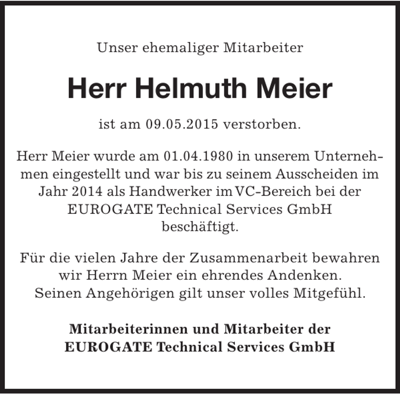 <p>Unser ehemaliger Mitarbeiter</p><p>Herr Helmuth Meier<br />ist am 09.05.2015 verstorben.<br />Herr Meier wurde am 01.04.1980 in unserem Unternehmen eingestellt und war bis zu seinem Ausscheiden im<br />Jahr 2014 als Handwerker imVC-Bereich bei der<br />EUROGATE Technical Services GmbH<br />beschäftigt.<br />Für die vielen Jahre der Zusammenarbeit bewahren<br />wir Herrn Meier ein ehrendes Andenken.<br />Seinen Angehörigen gilt unser volles Mitgefühl.<br />Mitarbeiterinnen und Mitarbeiter der<br />EUROGATE Technical Services GmbH</p>