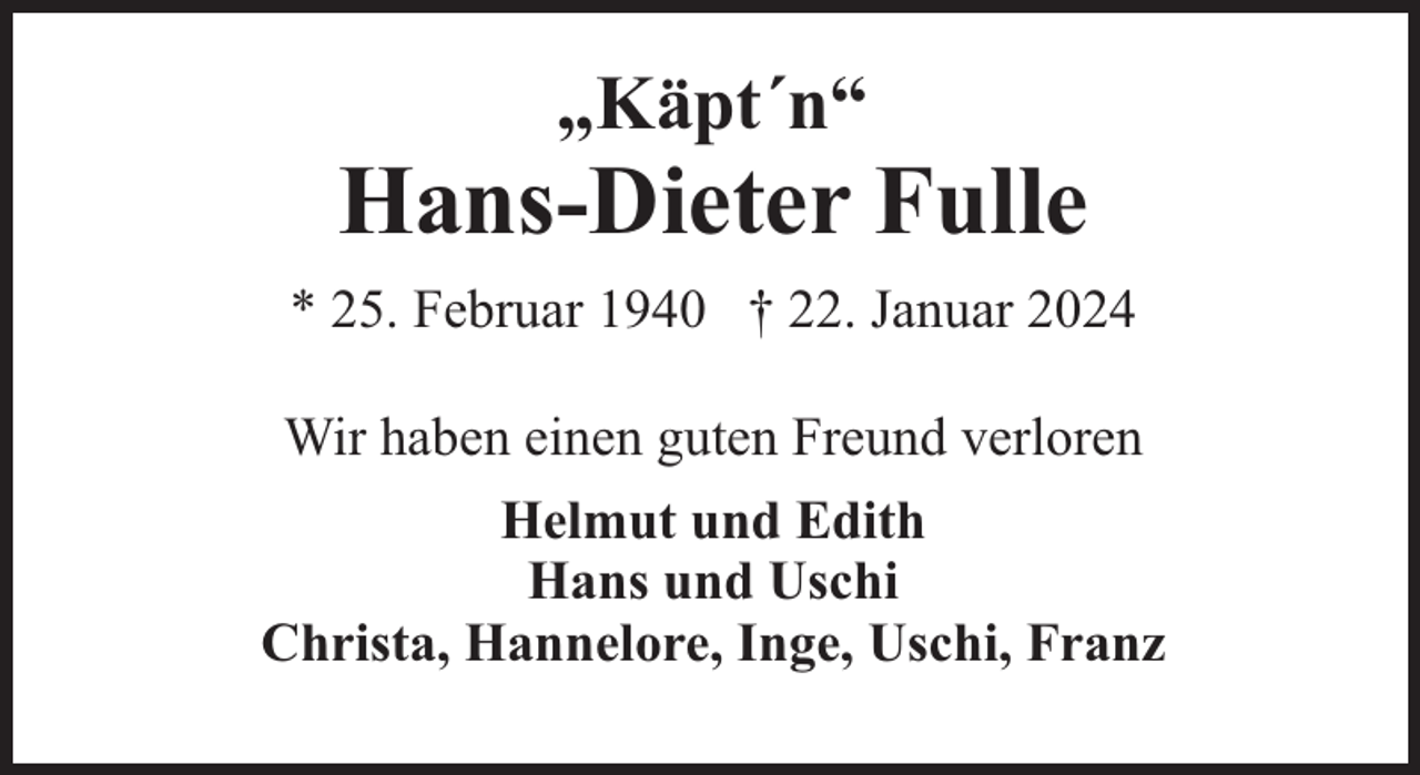<p>„Käpt´n“</p><p>Hans-Dieter Fulle<br />* 25. Februar 1940 † 22. Januar 2024<br />Wir haben einen guten Freund verloren<br />Helmut und Edith<br />Hans und Uschi<br />Christa, Hannelore, Inge, Uschi, Franz</p>