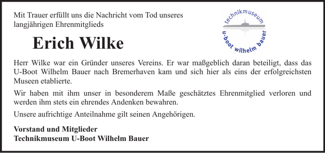 <p>Mit Trauer erfüllt uns die Nachricht vom Tod unseres<br />langjährigen Ehrenmitglieds</p><p>Erich Wilke<br />Herr Wilke war ein Gründer unseres Vereins. Er war maßgeblich daran beteiligt, dass das<br />U-Boot Wilhelm Bauer nach Bremerhaven kam und sich hier als eins der erfolgreichsten<br />Museen etablierte.<br />Wir haben mit ihm unser in besonderem Maße geschätztes Ehrenmitglied verloren und<br />werden ihm stets ein ehrendes Andenken bewahren.<br />Unsere aufrichtige Anteilnahme gilt seinen Angehörigen.<br />Vorstand und Mitglieder<br />Technikmuseum U-Boot Wilhelm Bauer</p>
