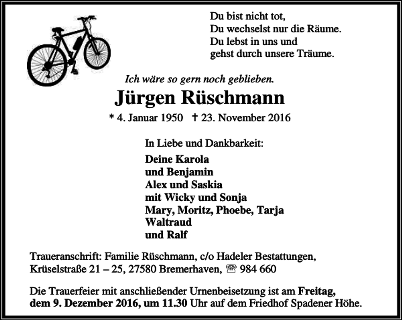 <p>Du bist nicht tot,<br />Du wechselst nur die Räume.<br />Du lebst in uns und<br />gehst durch unsere Träume.<br />Ich wäre so gern noch geblieben.</p><p>Jürgen Rüschmann<br />* 4. Januar 1950 B 23. November 2016<br />In Liebe und Dankbarkeit:<br />Deine Karola<br />und Benjamin<br />Alex und Saskia<br />mit Wicky und Sonja<br />Mary, Moritz, Phoebe, Tarja<br />Waltraud<br />und Ralf<br />Traueranschrift: Familie Rüschmann, c/o Hadeler Bestattungen,<br />Krüselstraße 21 – 25, 27580 Bremerhaven, ℡ 984 660<br />Die Trauerfeier mit anschließender Urnenbeisetzung ist am Freitag,<br />dem 9. Dezember 2016, um 11.30 Uhr auf dem Friedhof Spadener Höhe.</p>