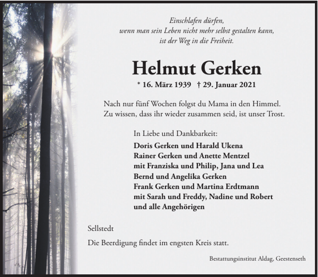 <p>Einschlafen dürfen,<br />wenn man sein Leben nicht mehr selbst gestalten kann,<br />ist der Weg in die Freiheit.</p><p>Helmut Gerken<br />* 16. März 1939 † 29. Januar 2021<br />Nach nur fünf Wochen folgst du Mama in den Himmel.<br />Zu wissen, dass ihr wieder zusammen seid, ist unser Trost.<br />In Liebe und Dankbarkeit:<br />Doris Gerken und Harald Ukena<br />Rainer Gerken und Anette Mentzel<br />mit Franziska und Philip, Jana und Lea<br />Bernd und Angelika Gerken<br />Frank Gerken und Martina Erdtmann<br />mit Sarah und Freddy, Nadine und Robert<br />und alle Angehörigen<br />Sellstedt<br />Die Beerdigung findet im engsten Kreis statt.<br />Bestattungsinstitut Aldag, Geestenseth</p>