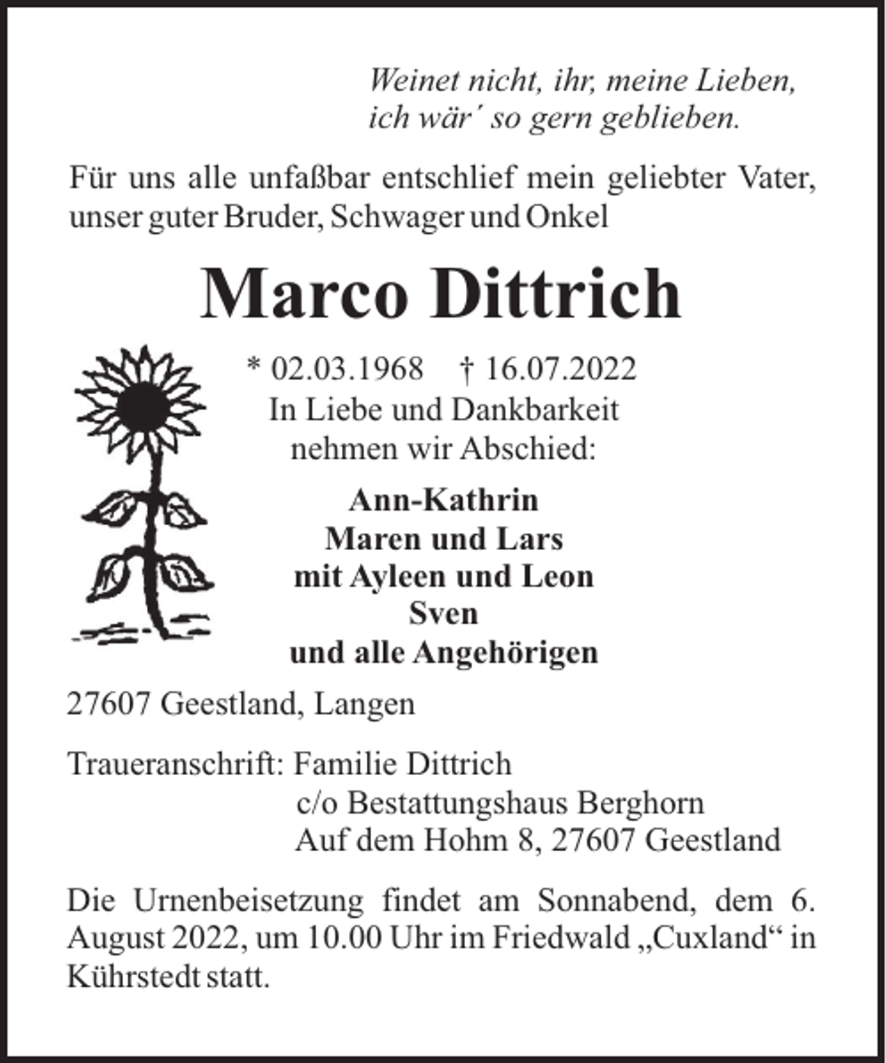 <p>Weinet nicht, ihr, meine Lieben,<br />ich wär´ so gern geblieben.<br />Für uns alle unfaßbar entschlief mein geliebter Vater,<br />unser guter Bruder, Schwager und Onkel</p><p>Marco Dittrich<br />* 02.03.1968 † 16.07.2022<br />In Liebe und Dankbarkeit<br />nehmen wir Abschied:<br />Ann-Kathrin<br />Maren und Lars<br />mit Ayleen und Leon<br />Sven<br />und alle Angehörigen<br />27607 Geestland, Langen<br />Traueranschrift: Familie Dittrich<br />c/o Bestattungshaus Berghorn<br />Auf dem Hohm 8, 27607 Geestland<br />Die Urnenbeisetzung findet am Sonnabend, dem 6.<br />August 2022, um 10.00 Uhr im Friedwald „Cuxland“ in<br />Kührstedt statt.</p>