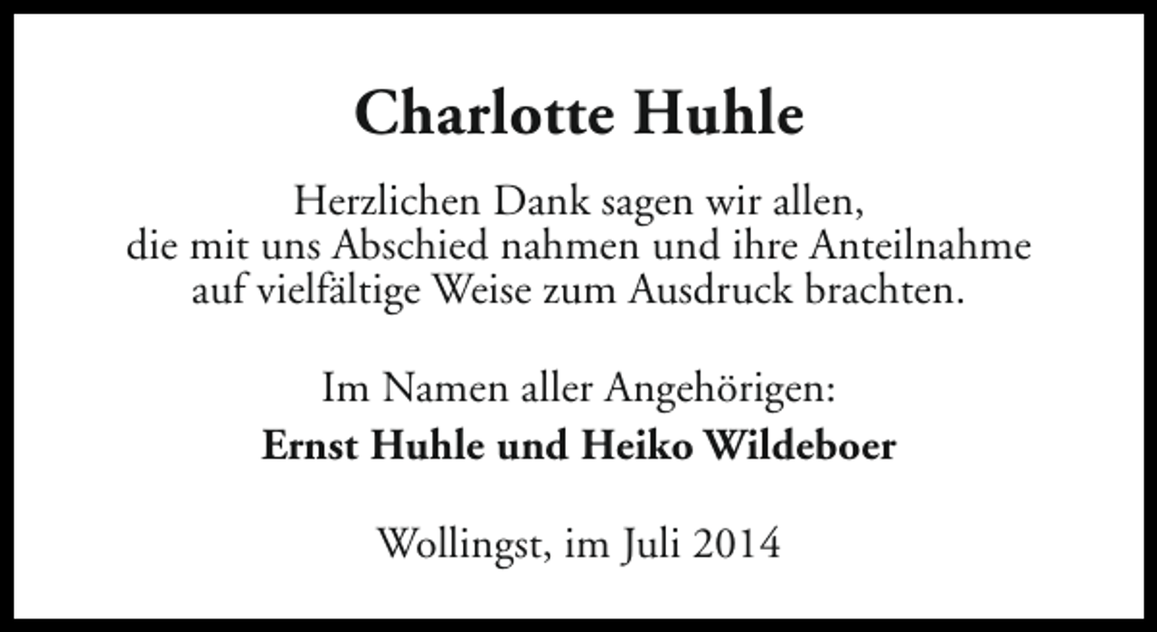 <p>Charlotte Huhle<br />Herzlichen Dank sagen wir allen,<br />die mit uns Abschied nahmen und ihre Anteilnahme<br />auf vielfältige Weise zum Ausdruck brachten.<br />Im Namen aller Angehörigen:<br />Ernst Huhle und Heiko Wildeboer<br />Wollingst, im Juli 2014</p>