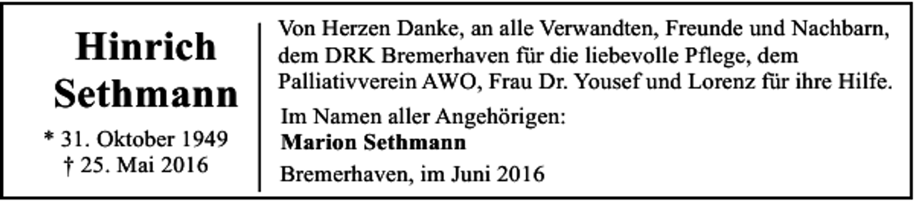 <p>Hinrich<br />Sethmann<br />* 31. Oktober 1949<br />† 25. Mai 2016</p><p>Von Herzen Danke, an alle Verwandten, Freunde und Nachbarn,<br />dem DRK Bremerhaven für die liebevolle Pflege, dem<br />Palliativverein AWO, Frau Dr. Yousef und Lorenz für ihre Hilfe.<br />Im Namen aller Angehörigen:<br />Marion Sethmann<br />Bremerhaven, im Juni 2016</p>