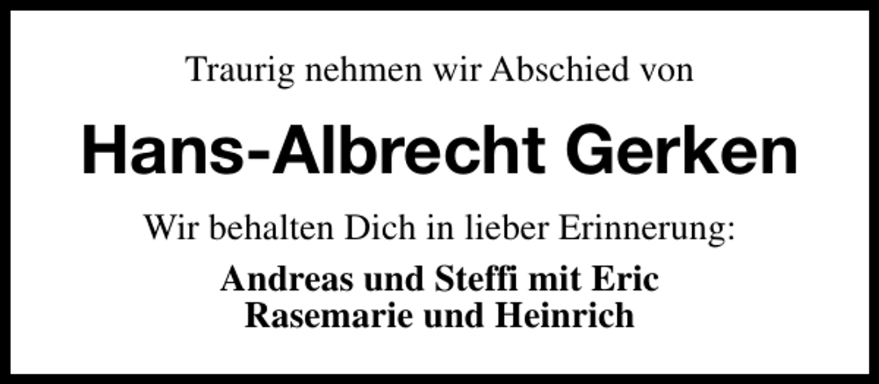 <p>Traurig nehmen wir Abschied von</p><p>Hans-Albrecht Gerken<br />Wir behalten Dich in lieber Erinnerung:<br />Andreas und Steffi mit Eric<br />Rasemarie und Heinrich</p>