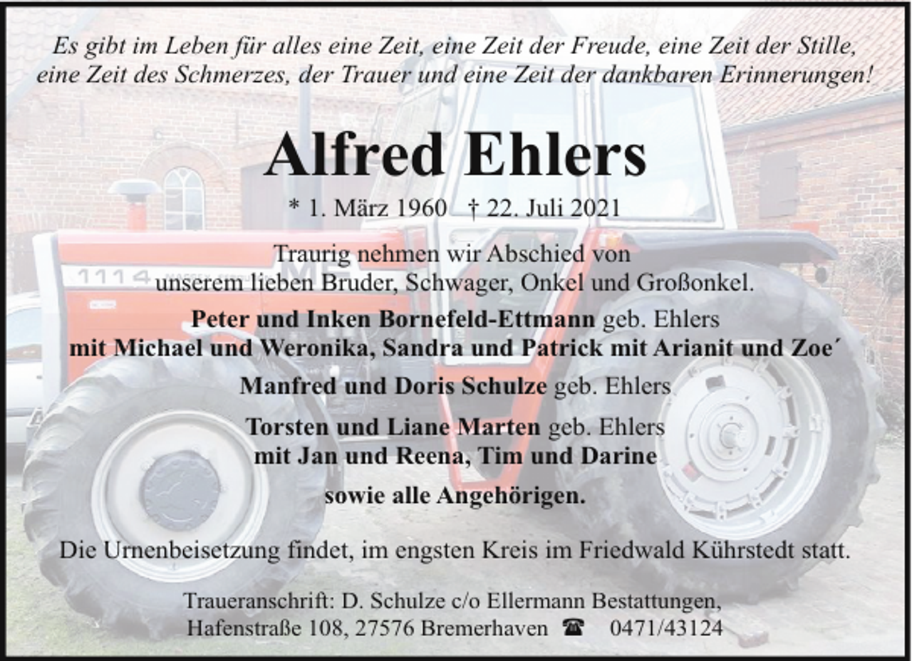 <p>Es gibt im Leben für alles eine Zeit, eine Zeit der Freude, eine Zeit der Stille,<br />eine Zeit des Schmerzes, der Trauer und eine Zeit der dankbaren Erinnerungen!</p><p>Alfred Ehlers<br />* 1. März 1960 † 22. Juli 2021</p><p>Traurig nehmen wir Abschied von<br />unserem lieben Bruder, Schwager, Onkel und Großonkel.<br />Peter und Inken Bornefeld-Ettmann geb. Ehlers<br />mit Michael und Weronika, Sandra und Patrick mit Arianit und Zoe´<br />Manfred und Doris Schulze geb. Ehlers<br />Torsten und Liane Marten geb. Ehlers<br />mit Jan und Reena, Tim und Darine<br />sowie alle Angehörigen.<br />Die Urnenbeisetzung findet, im engsten Kreis im Friedwald Kührstedt statt.<br />Traueranschrift: D. Schulze c/o Ellermann Bestattungen,<br />Hafenstraße 108, 27576 Bremerhaven ( 0471/43124</p>