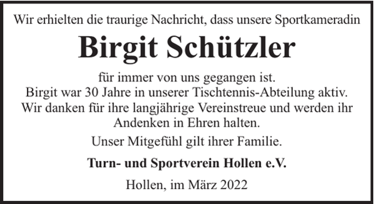 <p>Wir erhielten die traurige Nachricht, dass unsere Sportkameradin</p><p>Birgit Schützler</p><p>für immer von uns gegangen ist.<br />Birgit war 30 Jahre in unserer Tischtennis-Abteilung aktiv.<br />Wir danken für ihre langjährige Vereinstreue und werden ihr<br />Andenken in Ehren halten.<br />Unser Mitgefühl gilt ihrer Familie.<br />Turn- und Sportverein Hollen e.V.<br />Hollen, im März 2022</p>