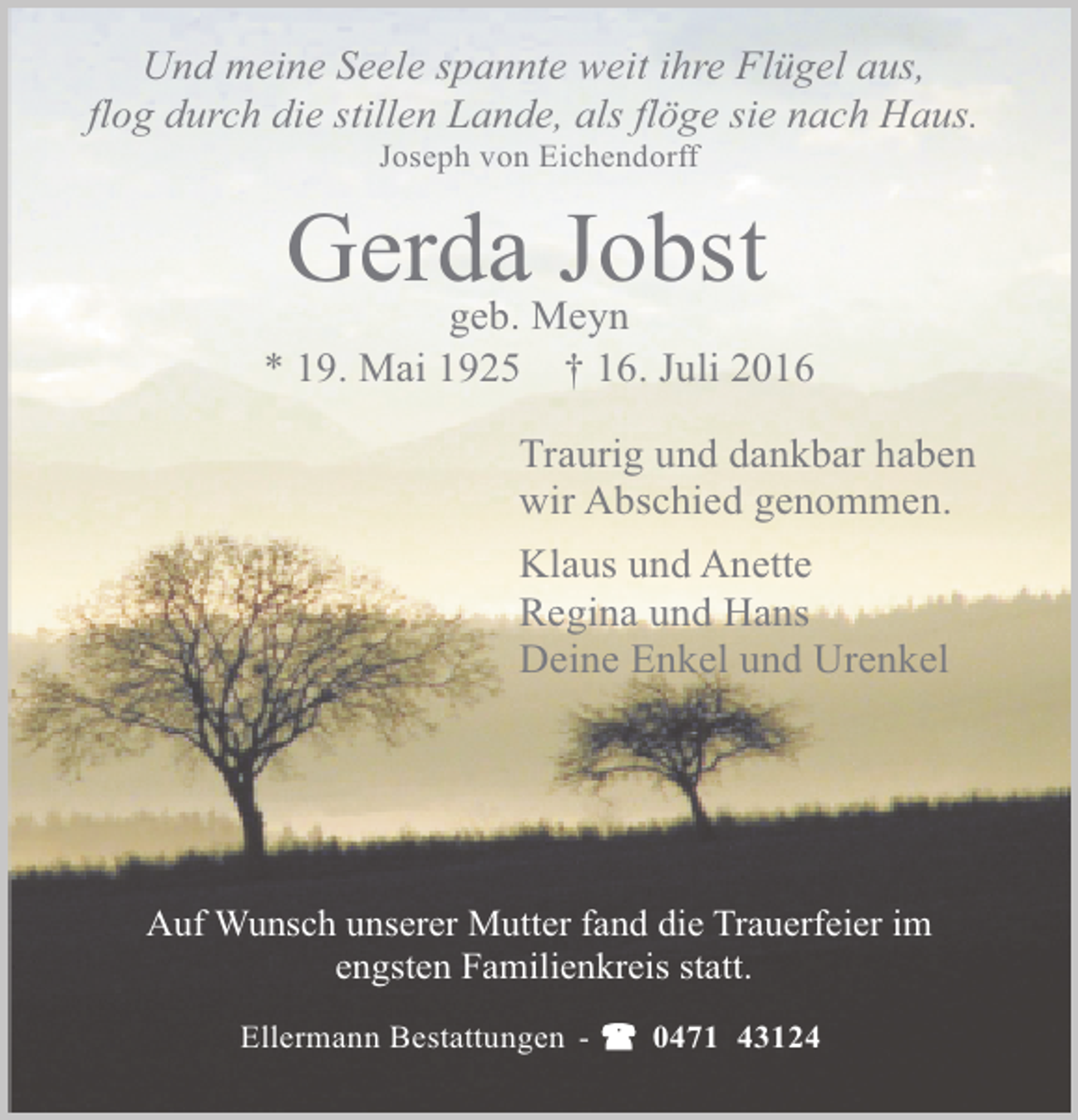 <p>Und meine Seele spannte weit ihre Flügel aus,<br />flog durch die stillen Lande, als flöge sie nach Haus.<br />Joseph von Eichendorff</p><p>GerdaMeyn<br />Jobst<br />geb.<br />* 19. Mai 1925</p><p>† 16. Juli 2016</p><p>Traurig und dankbar haben<br />wir Abschied genommen.<br />Klaus und Anette<br />Regina und Hans<br />Deine Enkel und Urenkel</p><p>Auf Wunsch unserer Mutter fand die Trauerfeier im<br />engsten Familienkreis statt.<br />Ellermann Bestattungen -</p><p>0471 43124</p>
