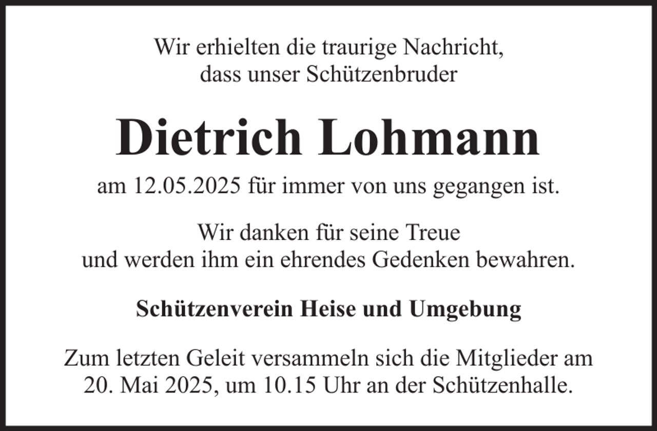 <p>Wir erhielten die traurige Nachricht,<br />dass unser Schützenbruder</p><p>Dietrich Lohmann<br />am 12.05.2025 für immer von uns gegangen ist.<br />Wir danken für seine Treue<br />und werden ihm ein ehrendes Gedenken bewahren.<br />Schützenverein Heise und Umgebung<br />Zum letzten Geleit versammeln sich die Mitglieder am<br />20. Mai 2025, um 10.15 Uhr an der Schützenhalle.</p>