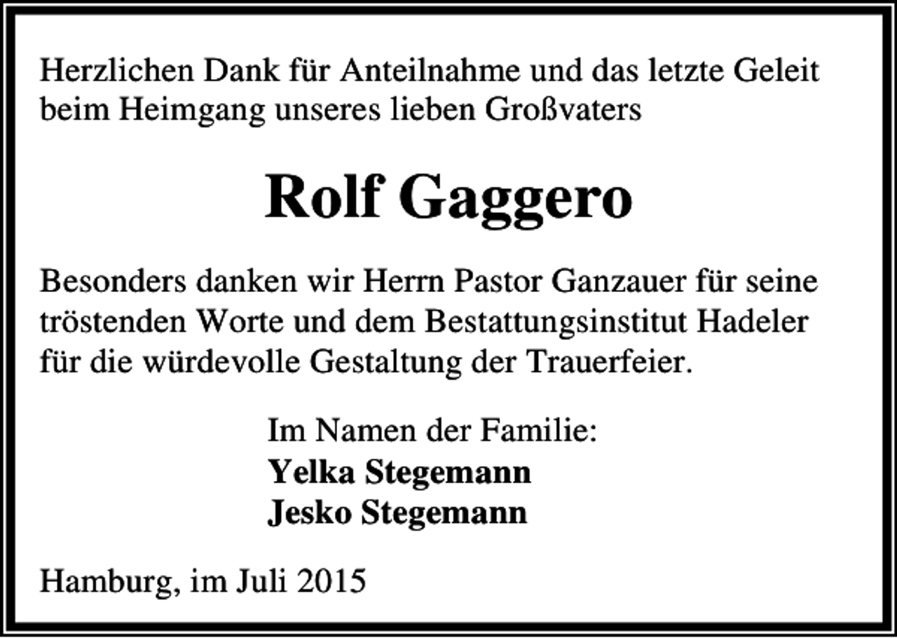 <p>Herzlichen Dank für Anteilnahme und das letzte Geleit<br />beim Heimgang unseres lieben Großvaters</p><p>Rolf Gaggero<br />Besonders danken wir Herrn Pastor Ganzauer für seine<br />tröstenden Worte und dem Bestattungsinstitut Hadeler<br />für die würdevolle Gestaltung der Trauerfeier.<br />Im Namen der Familie:<br />Yelka Stegemann<br />Jesko Stegemann<br />Hamburg, im Juli 2015</p>