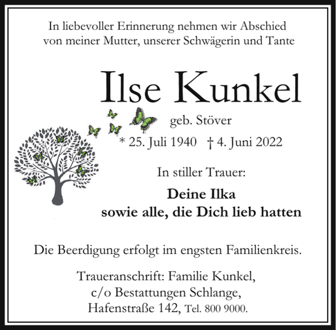 <p>In liebevoller Erinnerung nehmen wir Abschied<br />von meiner Mutter, unserer Schwägerin und Tante</p><p>Ilse Kunkel<br />geb. Stöver</p><p>* 25. Juli 1940 † 4. Juni 2022<br />In stiller Trauer:</p><p>Deine Ilka<br />sowie alle, die Dich lieb hatten<br />Die Beerdigung erfolgt im engsten Familienkreis.<br />Traueranschrift: Familie Kunkel,<br />c/o Bestattungen Schlange,<br />Hafenstraße 142, Tel. 800 9000.</p>