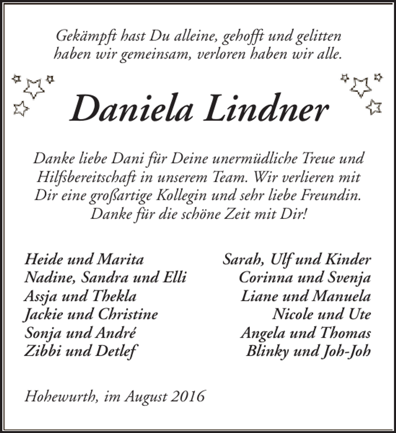 <p>Gekämpft hast Du alleine, gehofft und gelitten<br />haben wir gemeinsam, verloren haben wir alle.</p><p>Daniela Lindner<br />Danke liebe Dani für Deine unermüdliche Treue und<br />Hilfsbereitschaft in unserem Team. Wir verlieren mit<br />Dir eine großartige Kollegin und sehr liebe Freundin.<br />Danke für die schöne Zeit mit Dir!<br />Heide und Marita<br />Nadine, Sandra und Elli<br />Assja und Thekla<br />Jackie und Christine<br />Sonja und André<br />Zibbi und Detlef<br />Hohewurth, im August 2016</p><p>Sarah, Ulf und Kinder<br />Corinna und Svenja<br />Liane und Manuela<br />Nicole und Ute<br />Angela und Thomas<br />Blinky und Joh-Joh</p>