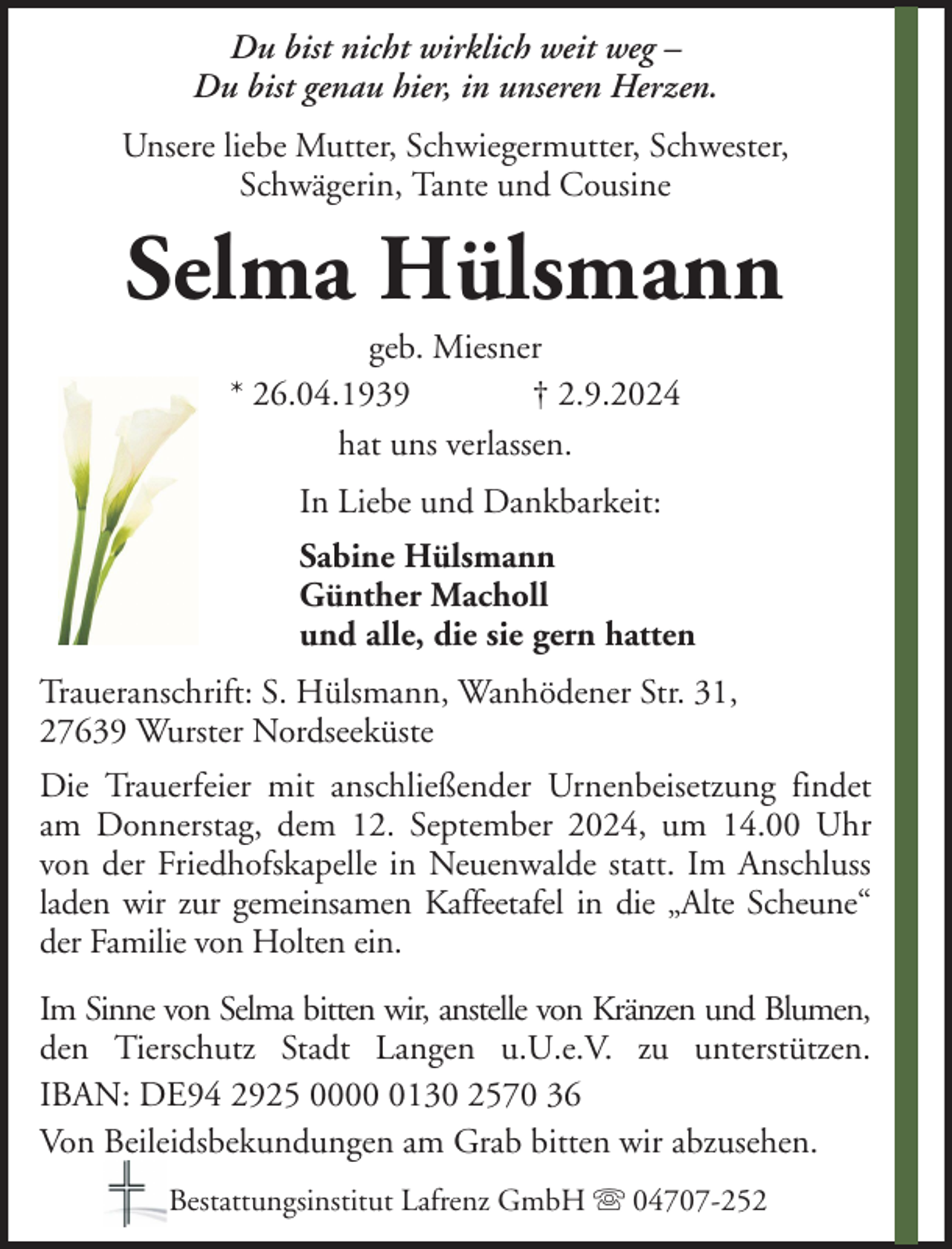 <p>Du bist nicht wirklich weit weg –<br />Du bist genau hier, in unseren Herzen.<br />Unsere liebe Mutter, Schwiegermutter, Schwester,<br />Schwägerin, Tante und Cousine</p><p>Selma Hülsmann<br />geb. Miesner<br />* 26.04.1939<br />† 2.9.2024<br />hat uns verlassen.<br />In Liebe und Dankbarkeit:<br />Sabine Hülsmann<br />Günther Macholl<br />und alle, die sie gern hatten<br />Traueranschrift: S. Hülsmann, Wanhödener Str. 31,<br />27639 Wurster Nordseeküste<br />Die Trauerfeier mit anschließender Urnenbeisetzung findet<br />am Donnerstag, dem 12. September 2024, um 14.00 Uhr<br />von der Friedhofskapelle in Neuenwalde statt. Im Anschluss<br />laden wir zur gemeinsamen Kaffeetafel in die „Alte Scheune“<br />der Familie von Holten ein.<br />Im Sinne von Selma bitten wir, anstelle von Kränzen und Blumen,<br />den Tierschutz Stadt Langen u.U.e.V. zu unterstützen.<br />IBAN: DE94 2925 000130 2570 36<br />Von Beileidsbekundungen am Grab bitten wir abzusehen.<br />Bestattungsinstitut Lafrenz GmbH</p><p>04707-252</p>