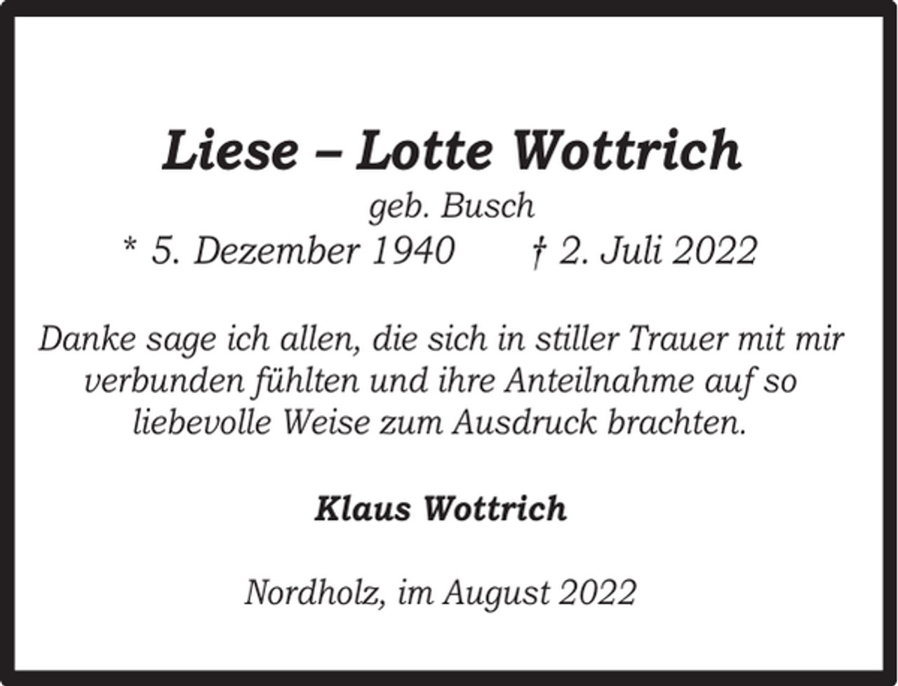 <p>Liese – Lotte Wottrich<br />geb. Busch</p><p>* 5. Dezember 1940</p><p>† 2. Juli 2022</p><p>Danke sage ich allen, die sich in stiller Trauer mit mir<br />verbunden fühlten und ihre Anteilnahme auf so<br />liebevolle Weise zum Ausdruck brachten.<br />Klaus Wottrich<br />Nordholz, im August 2022</p>