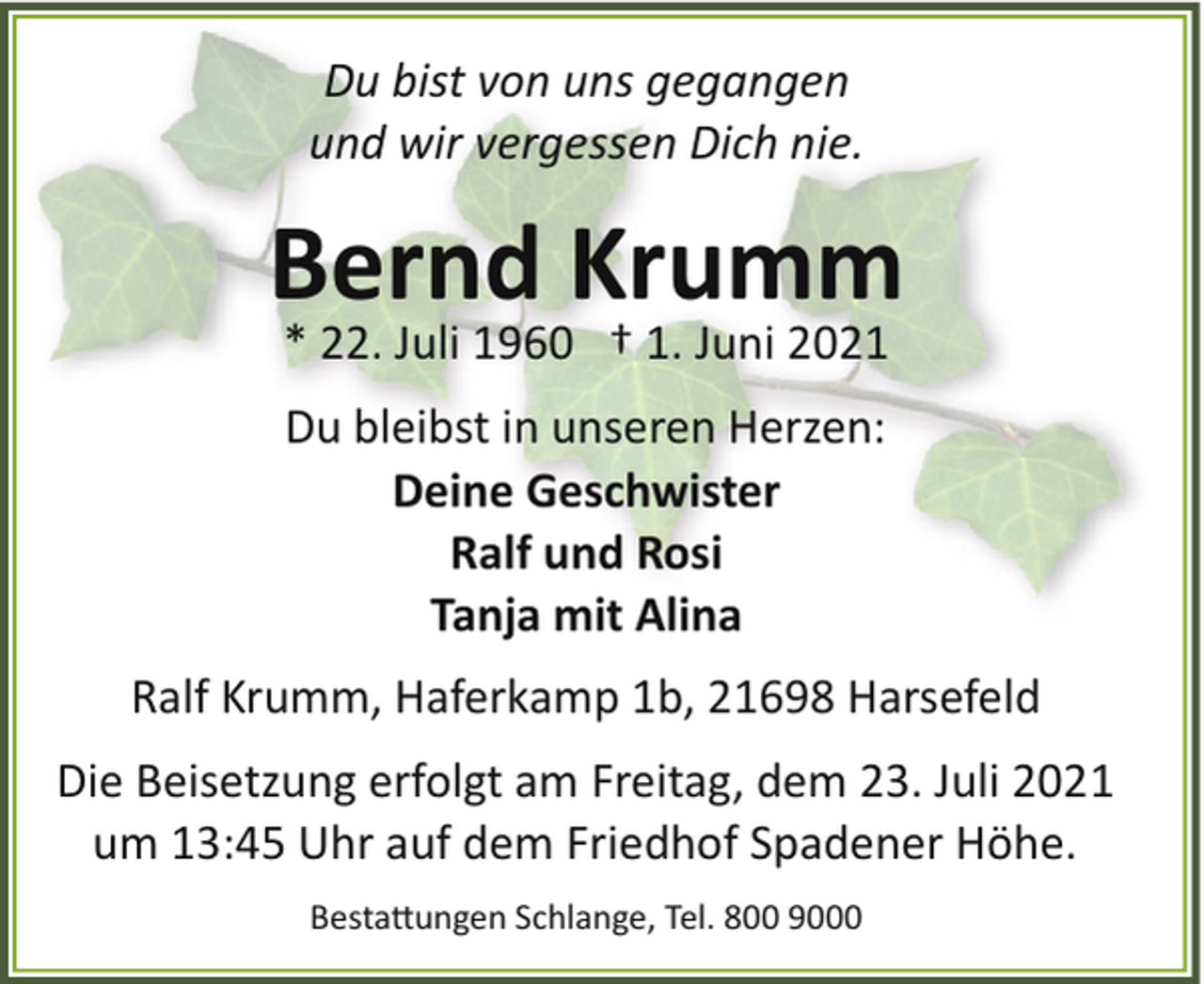<p>Du bist von uns gegangen<br />und wir vergessen Dich nie.</p><p>Bernd Krumm<br />* 22. Juli 1960 † 1. Juni 2021<br />Du bleibst in unseren Herzen:<br />Deine Geschwister<br />Ralf und Rosi<br />Tanja mit Alina<br />Ralf Krumm, Haferkamp 1b, 21698 Harsefeld<br />Die Beisetzung erfolgt am Freitag, dem 23. Juli 2021<br />um 13:45 Uhr auf dem Friedhof Spadener Höhe.<br />Besta�ungen Schlange, Tel. 800 9000</p>
