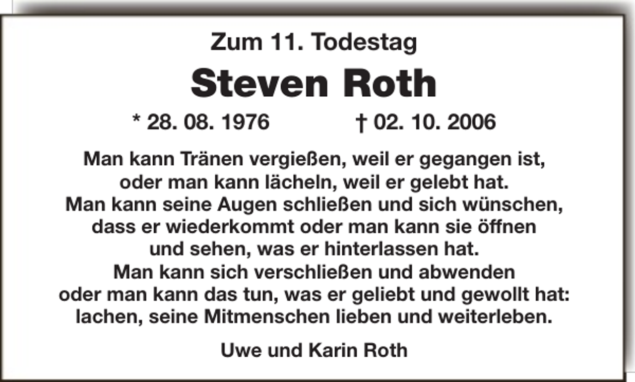 <p>Zum 11. Todestag</p><p>Steven Roth</p><p>* 28. 08. 1976</p><p>† 02. 10. 2006</p><p>Man kann Tränen vergießen, weil er gegangen ist,<br />oder man kann lächeln, weil er gelebt hat.<br />Man kann seine Augen schließen und sich wünschen,<br />dass er wiederkommt oder man kann sie öffnen<br />und sehen, was er hinterlassen hat.<br />Man kann sich verschließen und abwenden<br />oder man kann das tun, was er geliebt und gewollt hat:<br />lachen, seine Mitmenschen lieben und weiterleben.<br />Uwe und Karin Roth</p>