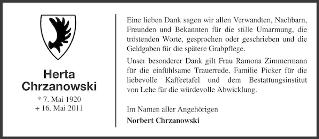 <p>Eine lieben Dank sagen wir allen Verwandten, Nachbarn,<br />Freunden und Bekannten für die stille Umarmung, die<br />tröstenden Worte, gesprochen oder geschrieben und die<br />Geldgaben für die spätere Grabpflege.</p><p>Herta<br />Chrzanowski<br />* 7. Mai 1920<br />+ 16. Mai 2011</p><p>Unser besonderer Dank gilt Frau Ramona Zimmermann<br />für die einfühlsame Trauerrede, Familie Picker für die<br />liebevolle Kaffeetafel und dem Bestattungsinstitut<br />von Lehe für die würdevolle Abwicklung.<br />Im Namen aller Angehörigen<br />Norbert Chrzanowski</p>