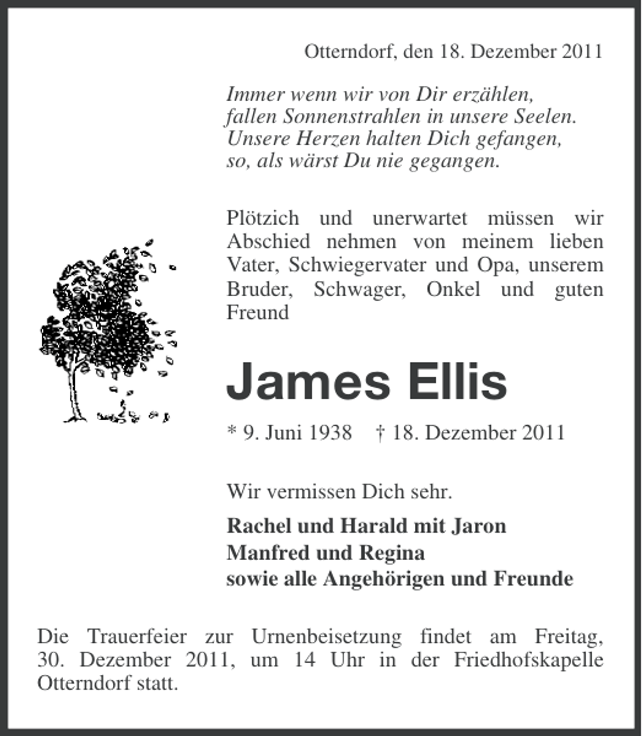<p>Otterndorf, den 18. Dezember 2011</p><p>Immer wenn wir von Dir erzählen,<br />fallen Sonnenstrahlen in unsere Seelen.<br />Unsere Herzen halten Dich gefangen,<br />so, als wärst Du nie gegangen.<br />Plötzich und unerwartet müssen wir<br />Abschied nehmen von meinem lieben<br />Vater, Schwiegervater und Opa, unserem<br />Bruder, Schwager, Onkel und guten<br />Freund</p><p>James Ellis<br />* 9. Juni 1938 † 18. Dezember 2011<br />Wir vermissen Dich sehr.<br />Rachel und Harald mit Jaron<br />Manfred und Regina<br />sowie alle Angehörigen und Freunde<br />Die Trauerfeier zur Urnenbeisetzung findet am Freitag,<br />30. Dezember 2011, um 14 Uhr in der Friedhofskapelle<br />Otterndorf statt.</p>