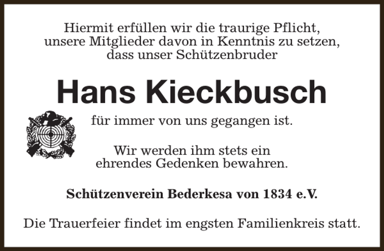 <p>Hiermit erfüllen wir die traurige Pflicht,<br />unsere Mitglieder davon in Kenntnis zu setzen,<br />dass unser Schützenbruder</p><p>Hans Kieckbusch<br />für immer von uns gegangen ist.<br />Wir werden ihm stets ein<br />ehrendes Gedenken bewahren.<br />Schützenverein Bederkesa von 1834 e.V.<br />Die Trauerfeier findet im engsten Familienkreis statt.</p>