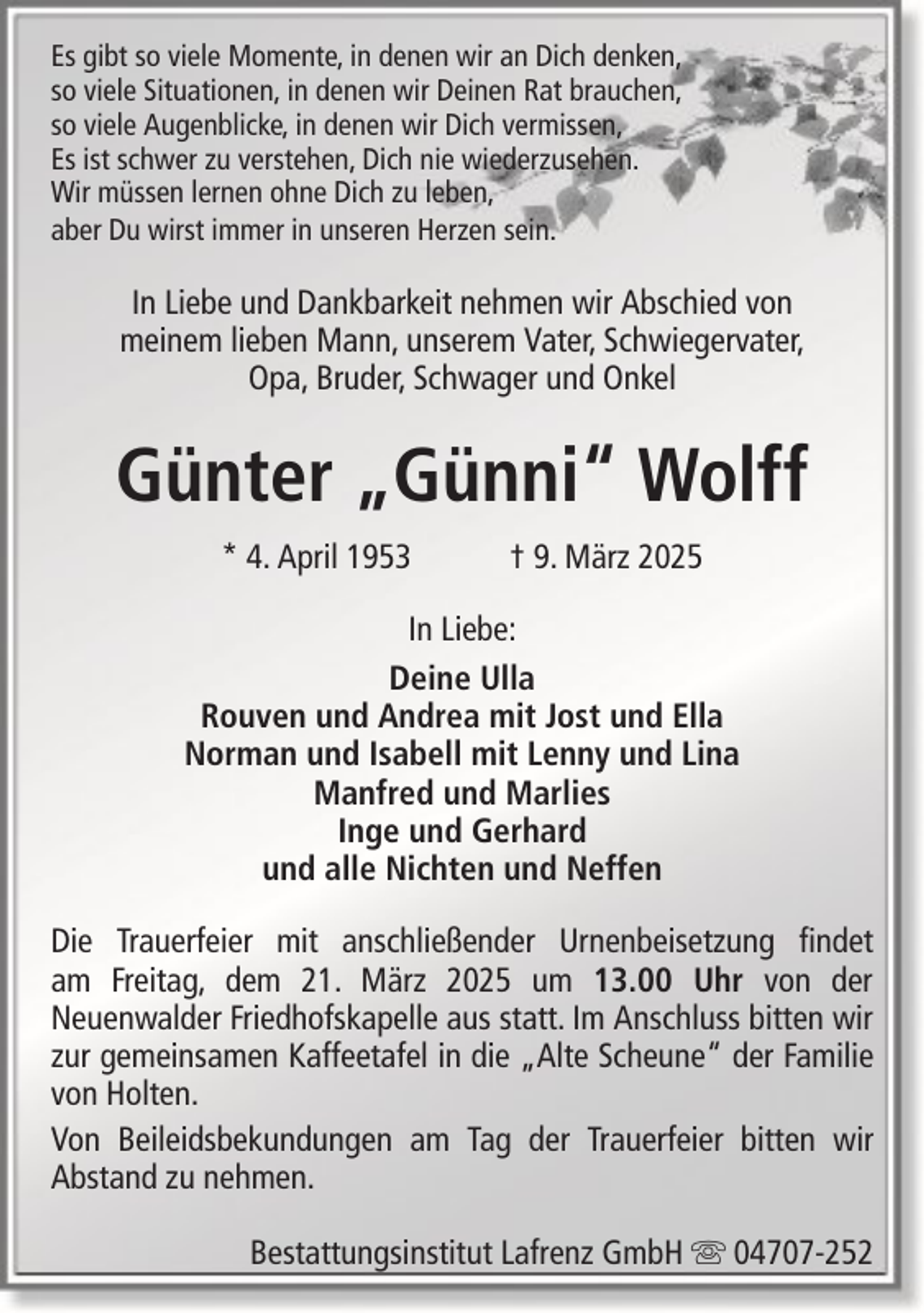 <p>Es gibt so viele Momente, in denen wir an Dich denken,<br />so viele Situationen, in denen wir Deinen Rat brauchen,<br />so viele Augenblicke, in denen wir Dich vermissen,<br />Es ist schwer zu verstehen, Dich nie wiederzusehen.<br />Wir müssen lernen ohne Dich zu leben,<br />aber Du wirst immer in unseren Herzen sein.</p><p>In Liebe und Dankbarkeit nehmen wir Abschied von<br />meinem lieben Mann, unserem Vater, Schwiegervater,<br />Opa, Bruder, Schwager und Onkel</p><p>Günter „Günni“ Wolff<br />* 4. April 1953</p><p>† 9. März 2025</p><p>In Liebe:<br />Deine Ulla<br />Rouven und Andrea mit Jost und Ella<br />Norman und Isabell mit Lenny und Lina<br />Manfred und Marlies<br />Inge und Gerhard<br />und alle Nichten und Neffen<br />Die Trauerfeier mit anschließender Urnenbeisetzung findet<br />am Freitag, dem 21. März 2025 um 13.00 Uhr von der<br />Neuenwalder Friedhofskapelle aus statt. Im Anschluss bitten wir<br />zur gemeinsamen Kaffeetafel in die „Alte Scheune“ der Familie<br />von Holten.<br />Von Beileidsbekundungen am Tag der Trauerfeier bitten wir<br />Abstand zu nehmen.<br />Bestattungsinstitut Lafrenz GmbH</p><p>04707-252</p>