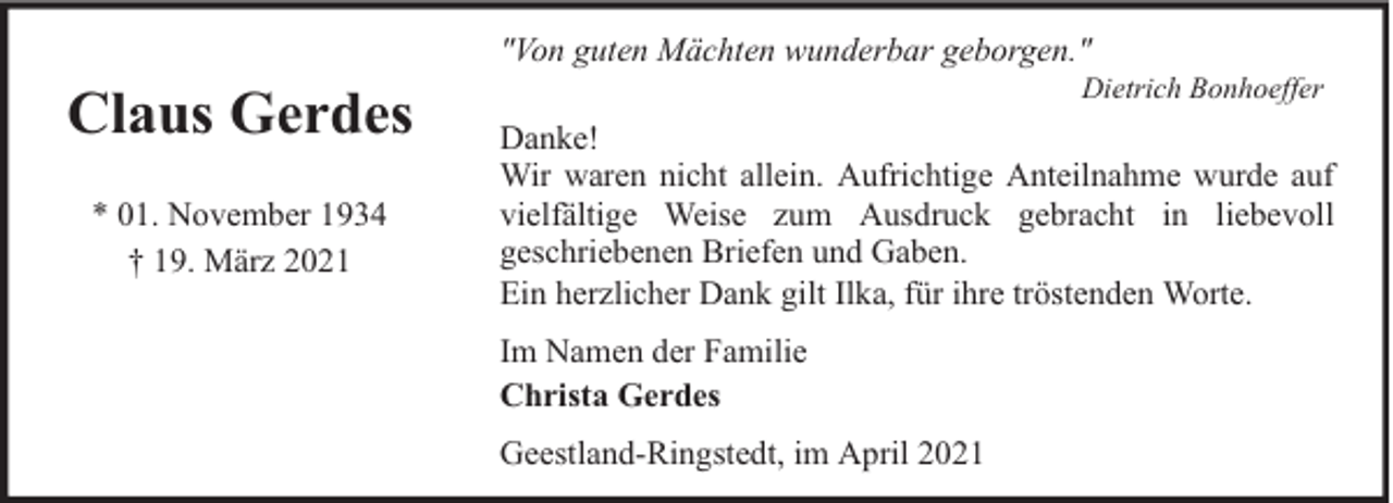 <p>"Von guten Mächten wunderbar geborgen."</p><p>Claus Gerdes<br />* 01. November 1934<br />† 19. März 2021</p><p>Dietrich Bonhoeffer</p><p>Danke!<br />Wir waren nicht allein. Aufrichtige Anteilnahme wurde auf<br />vielfältige Weise zum Ausdruck gebracht in liebevoll<br />geschriebenen Briefen und Gaben.<br />Ein herzlicher Dank gilt Ilka, für ihre tröstenden Worte.<br />Im Namen der Familie<br />Christa Gerdes<br />Geestland-Ringstedt, im April 2021</p>