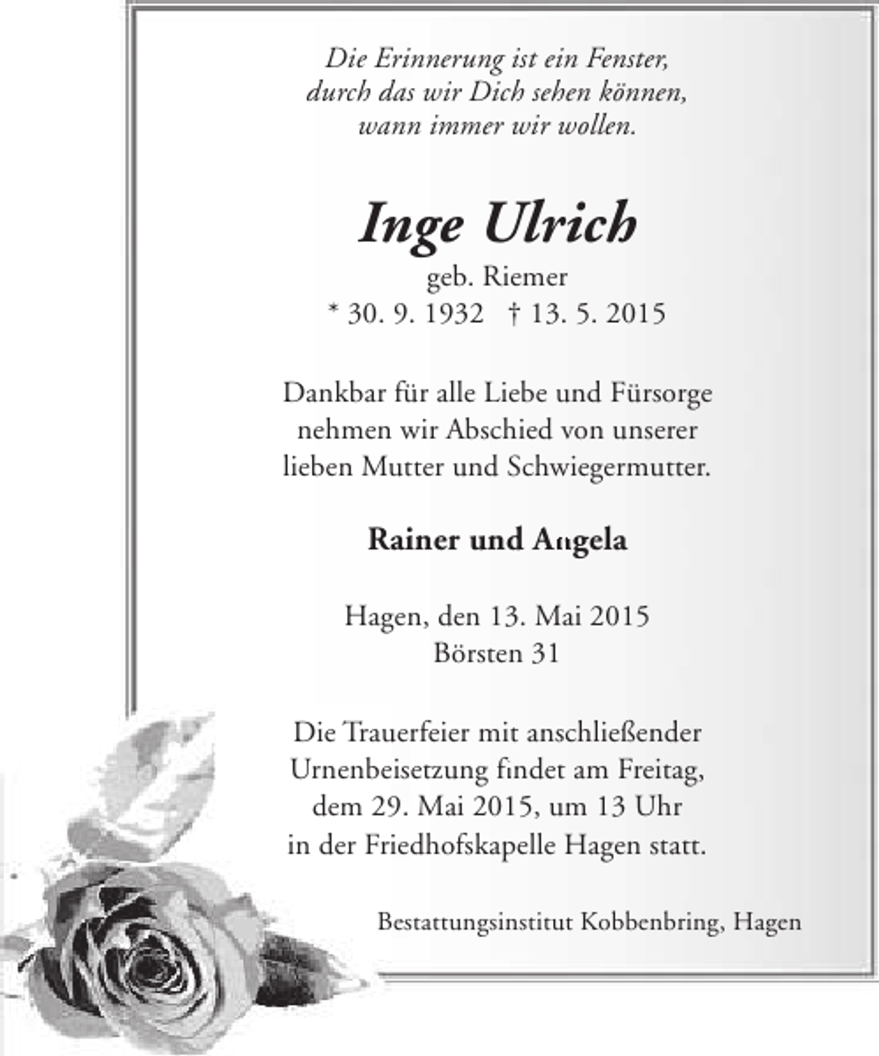 <p>Die Erinnerung ist ein Fenster,<br />durch das wir Dich sehen können,<br />wann immer wir wollen.</p><p>Inge Ulrich</p><p>geb. Riemer<br />* 30. 9. 1932 † 13. 5. 2015<br />Dankbar für alle Liebe und Fürsorge<br />nehmen wir Abschied von unserer<br />lieben Mutter und Schwiegermutter.</p><p>Rainer und Angela<br />An<br />Hagen, den 13. Mai 2015<br />Börsten 31<br />Die Trauerfeier mit anschließender<br />Urnenbeisetzung findet am Freitag,<br />fi<br />dem 29. Mai 2015, um 13 Uhr<br />in der Friedhofskapelle Hagen statt.<br />Bestattungsinstitut Kobbenbring, Hagen</p>