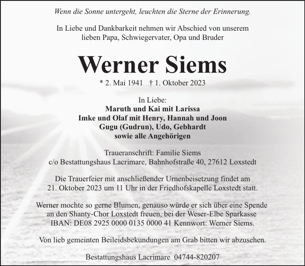<p>Wenn die Sonne untergeht, leuchten die Sterne der Erinnerung.<br />In Liebe und Dankbarkeit nehmen wir Abschied von unserem<br />lieben Papa, Schwiegervater, Opa und Bruder</p><p>Werner Siems<br />* 2. Mai 1941 † 1. Oktober 2023</p><p>In Liebe:<br />Maruth und Kai mit Larissa<br />Imke und Olaf mit Henry, Hannah und Joon<br />Gugu (Gudrun), Udo, Gebhardt<br />sowie alle Angehörigen<br />Traueranschrift: Familie Siems<br />c/o Bestattungshaus Lacrimare, Bahnhofstraße 40, 27612 Loxstedt<br />Die Trauerfeier mit anschließender Urnenbeisetzung findet am<br />21. Oktober 2023 um 11 Uhr in der Friedhofskapelle Loxstedt statt.<br />Werner mochte so gerne Blumen, genauso würde er sich über eine Spende<br />an den Shanty-Chor Loxstedt freuen, bei der Weser-Elbe Sparkasse<br />IBAN: DE08 2925 000135 0000 41 Kennwort: Werner Siems.<br />Von lieb gemeinten Beileidsbekundungen am Grab bitten wir abzusehen.<br />Bestattungshaus Lacrimare 04744-820207</p>