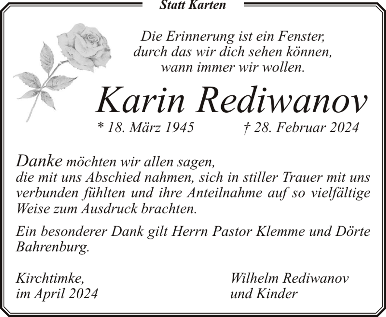 <p>Statt Karten</p><p>Die Erinnerung ist ein Fenster,<br />durch das wir dich sehen können,<br />wann immer wir wollen.</p><p>Karin Rediwanov</p><p>* 18. März 1945</p><p>† 28. Februar 2024</p><p>Danke möchten wir allen sagen,<br />die mit uns Abschied nahmen, sich in stiller Trauer mit uns<br />verbunden fühlten und ihre Anteilnahme auf so vielfältige<br />Weise zum Ausdruck brachten.<br />Ein besonderer Dank gilt Herrn Pastor Klemme und Dörte<br />Bahrenburg.<br />Kirchtimke,<br />im April 2024</p><p>Wilhelm Rediwanov<br />und Kinder</p>