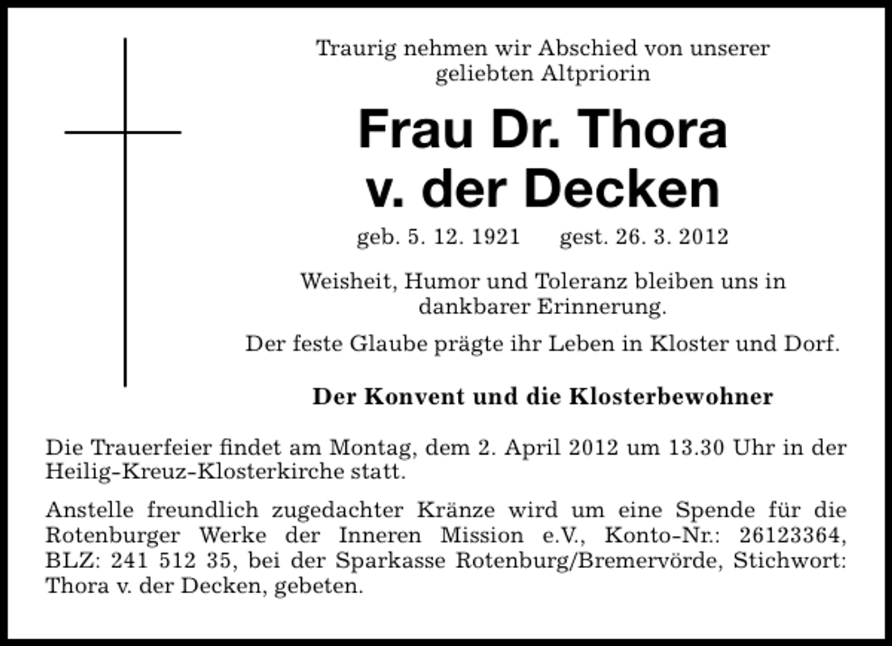 <p>Traurig nehmen wir Abschied von unserer<br />geliebten Altpriorin</p><p>Frau Dr. Thora<br />v. der Decken</p><p>geb. 5. 12. 1921</p><p>gest. 26. 3. 2012</p><p>Weisheit, Humor und Toleranz bleiben uns in<br />dankbarer Erinnerung.<br />Der feste Glaube prägte ihr Leben in Kloster und Dorf.</p><p>Der Konvent und die Klosterbewohner<br />Die Trauerfeier ﬁndet am Montag, dem 2. April 2012 um 13.30 Uhr in der<br />Heilig-Kreuz-Klosterkirche statt.<br />Anstelle freundlich zugedachter Kränze wird um eine Spende für die<br />Rotenburger Werke der Inneren Mission e.V., Konto-Nr.: 26123364,<br />BLZ: 241 512 35, bei der Sparkasse Rotenburg/Bremervörde, Stichwort:<br />Thora v. der Decken, gebeten.</p>