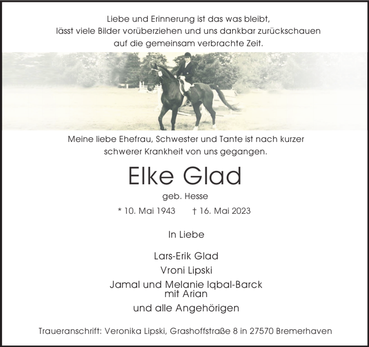 <p>Liebe und Erinnerung ist das was bleibt,<br />lässt viele Bilder vorüberziehen und uns dankbar zurückschauen<br />auf die gemeinsam verbrachte Zeit.</p><p>Meine liebe Ehefrau, Schwester und Tante ist nach kurzer<br />schwerer Krankheit von uns gegangen.</p><p>Elke Glad<br />geb. Hesse</p><p>* 10. Mai 1943</p><p>† 16. Mai 2023</p><p>In Liebe</p><p>Lars-Erik Glad<br />Vroni Lipski<br />Jamal und Melanie Iqbal-Barck<br />mit Arian<br />und alle Angehörigen<br />Traueranschrift: Veronika Lipski, Grashoffstraße 8 in 27570 Bremerhaven</p>