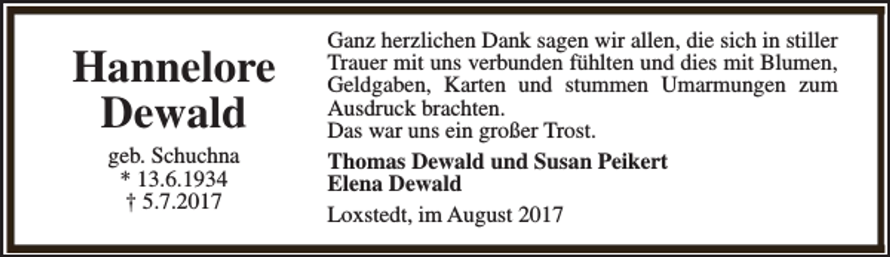 <p>Hannelore<br />Dewald<br />geb. Schuchna<br />* 13.6.1934<br />† 5.7.2017</p><p>Ganz herzlichen Dank sagen wir allen, die sich in stiller<br />Trauer mit uns verbunden fühlten und dies mit Blumen,<br />Geldgaben, Karten und stummen Umarmungen zum<br />Ausdruck brachten.<br />Das war uns ein großer Trost.<br />Thomas Dewald und Susan Peikert<br />Elena Dewald<br />Loxstedt, im August 2017</p>