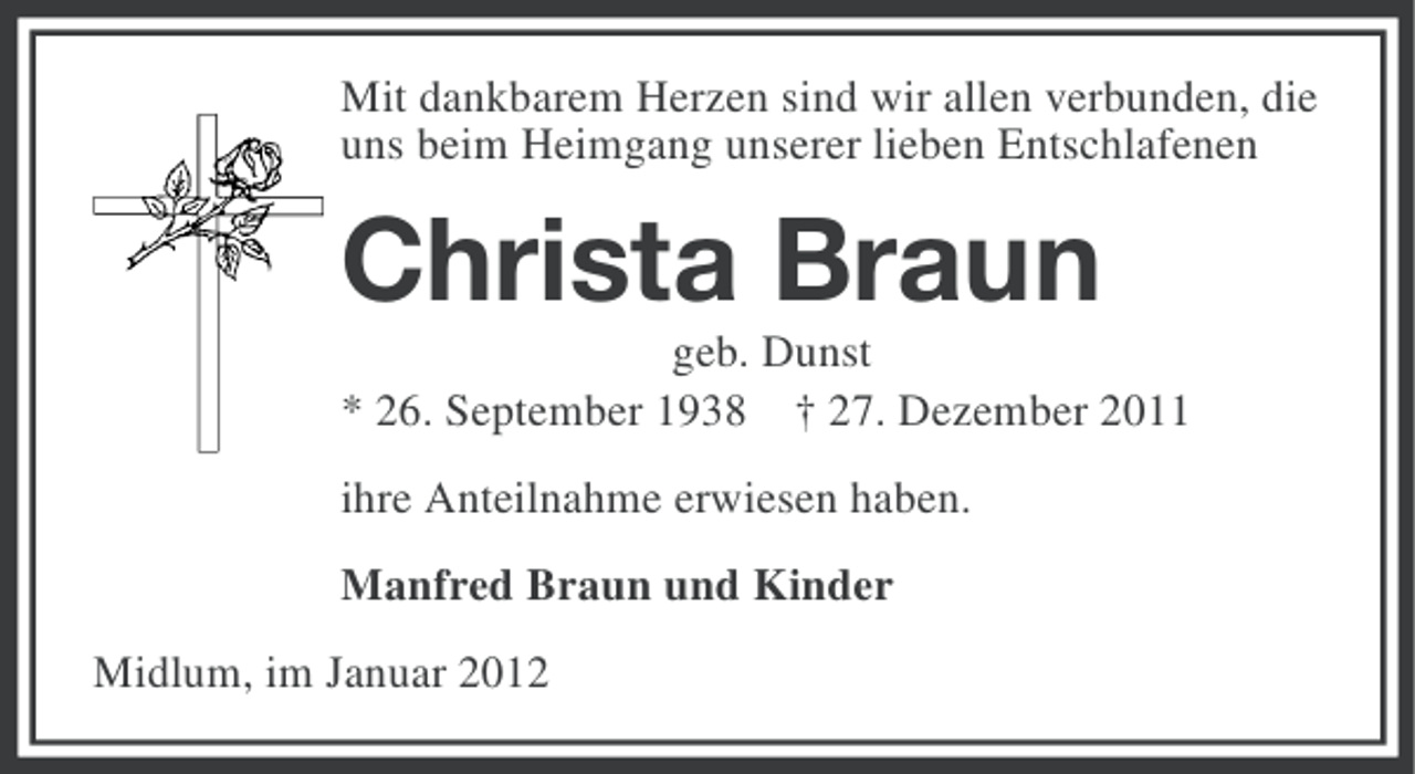 <p>Mit dankbarem Herzen sind wir allen verbunden, die<br />uns beim Heimgang unserer lieben Entschlafenen</p><p>Christa Braun<br />geb. Dunst<br />* 26. September 1938 † 27. Dezember 2011<br />ihre Anteilnahme erwiesen haben.<br />Manfred Braun und Kinder<br />Midlum, im Januar 2012</p>