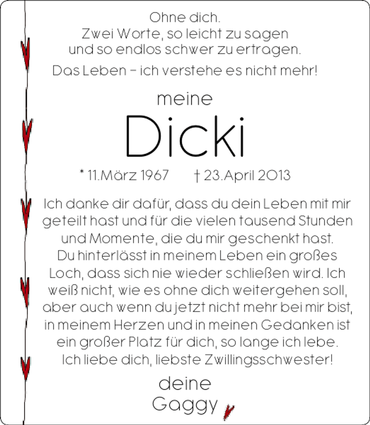 <p>Ohne dich.<br />Zwei Worte, so leicht zu sagen<br />und so endlos schwer zu ertragen.<br />Das Leben – ich verstehe es nicht mehr!</p><p>meine</p><p>Dicki</p><p>* 11.März 1967</p><p>† 23.April 2013</p><p>Ich danke dir dafür, dass du dein Leben mit mir<br />geteilt hast und für die vielen tausend Stunden<br />und Momente, die du mir geschenkt hast.<br />Du hinterlässt in meinem Leben ein großes<br />Loch, dass sich nie wieder schließen wird. Ich<br />weiß nicht, wie es ohne dich weitergehen soll,<br />aber auch wenn du jetzt nicht mehr bei mir bist,<br />in meinem Herzen und in meinen Gedanken ist<br />ein großer Platz für dich, so lange ich lebe.<br />Ich liebe dich, liebste Zwillingsschwester!</p><p>deine<br />Gaggy</p>