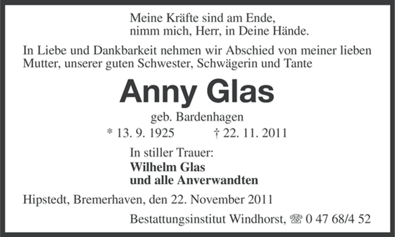 <p>Meine Kräfte sind am Ende,<br />nimm mich, Herr, in Deine Hände.<br />In Liebe und Dankbarkeit nehmen wir Abschied von meiner lieben<br />Mutter, unserer guten Schwester, Schwägerin und Tante</p><p>Anny Glas<br />geb. Bardenhagen<br />* 13. 9. 1925<br />† 22. 11. 2011<br />In stiller Trauer:<br />Wilhelm Glas<br />und alle Anverwandten<br />Hipstedt, Bremerhaven, den 22. November 2011<br />Bestattungsinstitut Windhorst, 0 47 68/4 52</p>