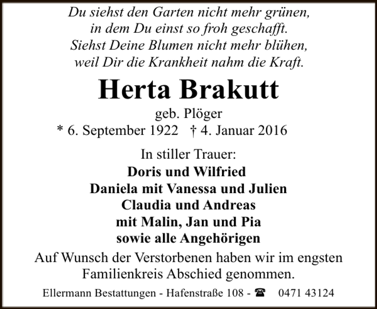 <p>Du siehst den Garten nicht mehr grünen,<br />in dem Du einst so froh geschafft.<br />Siehst Deine Blumen nicht mehr blühen,<br />weil Dir die Krankheit nahm die Kraft.</p><p>Herta Brakutt</p><p>geb. Plöger<br />* 6. September 1922 † 4. Januar 2016<br />In stiller Trauer:<br />Doris und Wilfried<br />Daniela mit Vanessa und Julien<br />Claudia und Andreas<br />mit Malin, Jan und Pia<br />sowie alle Angehörigen<br />Auf Wunsch der Verstorbenen haben wir im engsten<br />Familienkreis Abschied genommen.<br />Ellermann Bestattungen - Hafenstraße 108 - (</p><p>0471 43124</p>